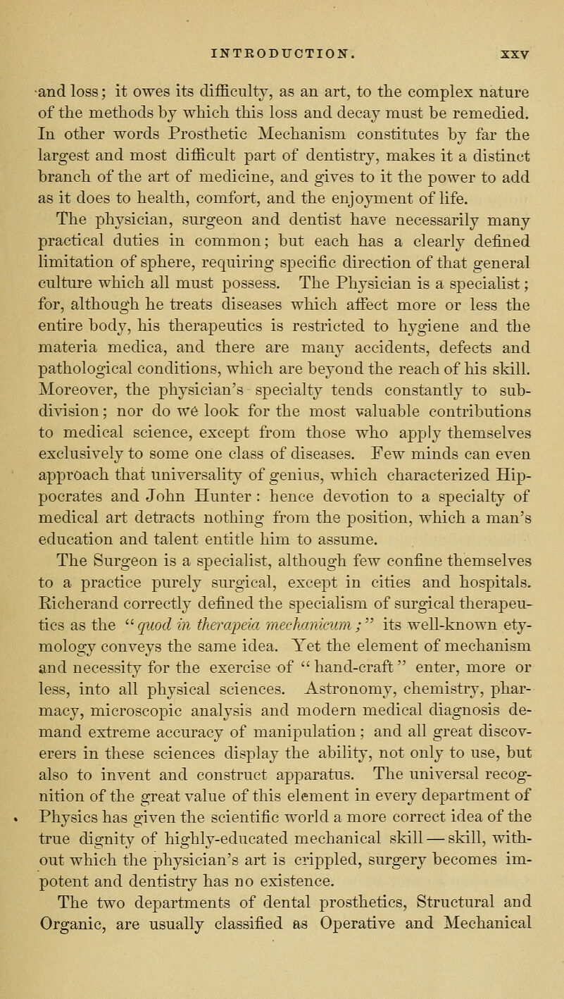 •and loss; it owes its difficulty, as an art, to the complex nature of the methods by which this loss and decay must be remedied. In other words Prosthetic Mechanism constitutes by far the largest and most difficult part of dentistry, makes it a distinct branch of the art of medicine, and gives to it the power to add as it does to health, comfort, and the enjoyment of life. The physician, surgeon and dentist have necessarily many practical duties in common; but each has a clearly defined limitation of sphere, requiring specific direction of that general culture which all must possess. The Physician is a specialist; for, although he treats diseases which afiect more or less the entire body, his therapeutics is restricted to hygiene and the materia medica, and there are many accidents, defects and pathological conditions, which are beyond the reach of his skill. Moreover, the physician's specialty tends constantly to sub- division ; nor do W6 look for the most valuable contributions to medical science, except from those who apply themselves exclusively to some one class of diseases. Few minds can even approach that universality of genius, which characterized Hip- pocrates and John Hunter : hence devotion to a specialty of medical art detracts nothing from the position, which a man's education and talent entitle him to assume. The Surgeon is a specialist, although few confine themselves to a practice purely surgical, excejDt in cities and hospitals. Richerand correctly defined the specialism of surgical therapeu- tics as the ^^ quod in thercqma mechanicum ;'' its well-known ety- mology conveys the same idea. Yet the element of mechanism and necessity for the exercise of hand-craft enter, more or less, into all physical sciences. Astronomy, chemistry, phar- macy, microscopic analysis and modern medical diagnosis de- mand extreme accuracy of manipulation; and all great discov- erers in these sciences display the ability, not only to use, but also to invent and construct apparatus. The universal recog- nition of the great value of this element in every department of Physics has given the scientific world a more correct idea of the true dignity of highly-educated mechanical skill — skill, with- out which the physician's art is crippled, surgery becomes im- potent and dentistry has no existence. The two departments of dental prosthetics. Structural and Organic, are usually classified as Operative and Mechanical
