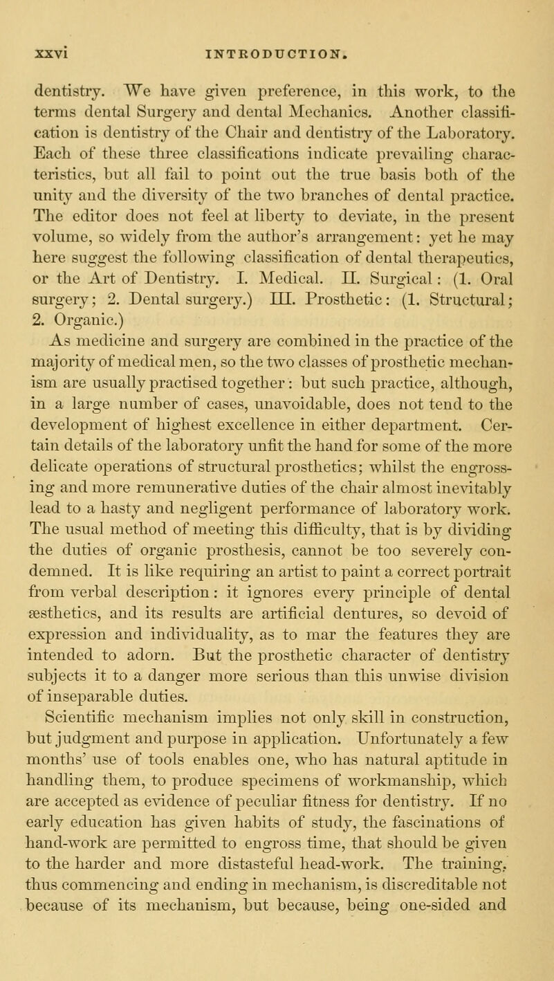 dentistry. We have given preference, in tiiis work, to the terms dental Surgery and dental Mechanics. Another classifi- cation is dentistry of the Chair and dentistry of the Laboratory. Each of these three classifications indicate prevailing charac- teristics, but all fail to point out the true basis both of the unity and the diversity of the two branches of dental practice. The editor does not feel at liberty to deviate, in the present volume, so widely from the author's arrangement: yet he may here suggest the following classification of dental therapeutics, or the Art of Dentistry. I. Medical. 11. Surgical: (1. Oral surgery; 2. Dental surgery.) HE. Prosthetic: (1. Structural; 2. Organic.) As medicine and surgery are combined in the practice of the majority of medical men, so the two classes of prosthetic mechan- ism are usually practised together: but such practice, although, in a large number of cases, unavoidable, does not tend to the development of highest excellence in either department. Cer- tain details of the laboratory unfit the hand for some of the more delicate operations of structural prosthetics; whilst the engross- ing and more remunerative duties of the chair almost ine^dtably lead to a hasty and negligent performance of laboratory work. The usual method of meeting this difficulty, that is by dividing the duties of organic prosthesis, cannot be too severely con- demned. It is like requiring an artist to paint a correct portrait from verbal description: it ignores every principle of dental Eesthetics, and its results are artificial dentures, so devoid of expression and indi^dduality, as to mar the features they are intended to adorn. But the prosthetic character of dentistry subjects it to a danger more serious than this unwise division of inseparable duties. Scientific mechanism implies not only skill in construction, but judgment and purpose in application. Unfortunately a few months' use of tools enables one, who has natural aptitude in handling them, to produce specimens of workmanship, which are accepted as evidence of peculiar fitness for dentistry. K no early education has given habits of study, the fascinations of hand-work are permitted to engross time, that should be given to the harder and more distasteful head-work. The training,, thus commencing and ending in mechanism, is discreditable not because of its mechanism, but because, being one-sided and