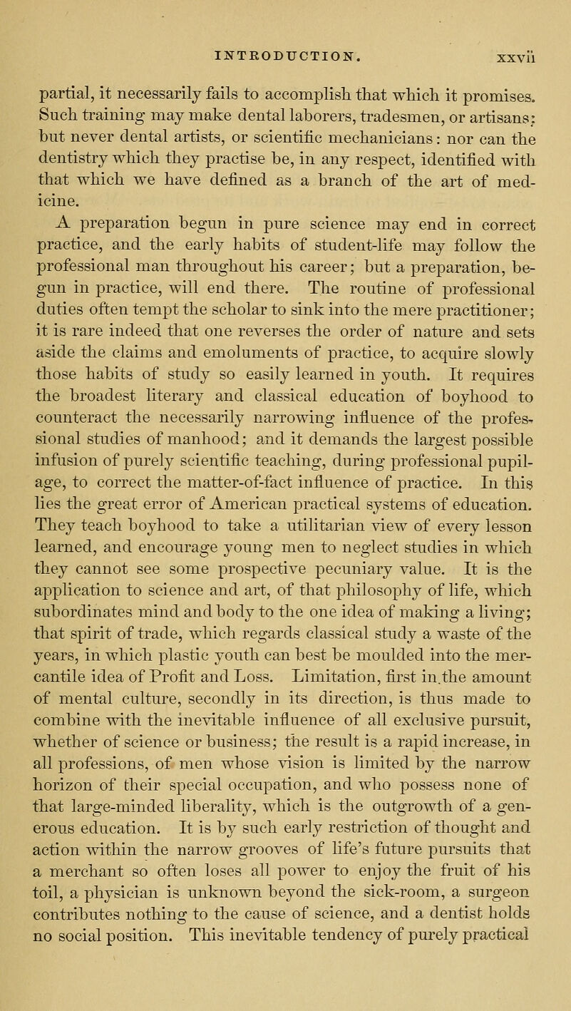 partial, it necessarily fails to accomplisli tliat wMcli it promises. Such training may make dental laborers, tradesmen, or artisans: but never dental artists, or scientific mechanicians: nor can the dentistry which they practise be, in any respect, identified with that which we have defined as a branch of the art of med- icine. A preparation begun in pure science may end in correct practice, and the early habits of student-life may follow the professional man throughout his career; but a preparation, be- gun in practice, will end there. The routine of professional duties often tempt the scholar to sink into the mere practitioner; it is rare indeed that one reverses the order of nature and sets aside the claims and emoluments of practice, to acquire slowly those habits of study so easily learned in youth. It requires the broadest literary and classical education of boyhood to counteract the necessarily narrowing influence of the profes^ sional studies of manhood; and it demands the largest possible infusion of purely scientific teaching, during professional pupil- age, to correct the matter-of-fact influence of practice. In this lies the great error of American practical systems of education. They teach boyhood to take a utilitarian view of every lesson learned, and encourage young men to neglect studies in which they cannot see some prospective pecuniary value. It is the application to science and art, of that philosophy of life, which subordinates mind and body to the one idea of making a living; that spirit of trade, which regards classical study a waste of the years, in which plastic youth can best be moulded into the mer- cantile idea of Profit and Loss. Limitation, first in.the amount of mental culture, secondly in its direction, is thus made to combine with the inevitable influence of all exclusive pursuit, whether of science or business; the result is a rapid increase, in all professions, of men whose vision is limited by the narrow horizon of their special occupation, and who possess none of that large-minded liberality, which is the outgrowth of a gen- erous education. It is by such early restriction of thought and action within the narrow grooves of life's future pursuits that a merchant so often loses all power to enjoy the fruit of his toil, a physician is unknown beyond the sick-room, a surgeon contributes nothing to the cause of science, and a dentist holds no social position. This inevitable tendency of purely practical