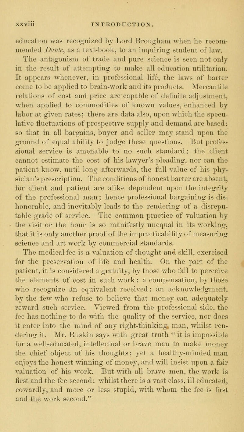 education was recognized l)y Lord Brougham when he recom- mended Dante, as a text-book, to an inquii-ing student of law. The antagonism of trade and pure science is seen not only in the result of attempting to make all education utilitarian. It appears whenever, in professional life, the laws of barter come to be applied to brain-work and its products. Mercantile relations of cost and price are capable of definite adjustment, Avhen applied to commodities of known values, enhanced by labor at given rates; there are data also, upon which the specu- lative fluctuations of prospective supply and demand are based: so that in all bargains, buyer and seller may stand upon the ground of equal ability to judge these questions. But jDrofes- sional service is amenable to no such standard: the client cannot estimate the cost of his lawyer's pleading, nor can the patient know, until long afterwards, tlie full value of his phy- sician's prescription. The conditions of honest barter are absent, for client and patient are alike dependent upon the integrity of the professional man; hence professional bargaining is dis- honorable, and inevitably leads to the rendering of a disrepu- table grade of service. The common practice of valuation by the visit or the hour is so manifestly unequal in its working, that it is only another proof of the impracticability of measuring science and art work by commercial standards. The medical fee is a valuation of thought and skill, exercised for the preservation of life and health. On the part of the patient, it is considered a gratuity, by those who fail to perceive the elements of cost in such work; a compensation, by those who recognize an equivalent received; an acknowledgment, by the few who refuse to believe that money can adequately reward such service. Viewed from the professional side, the fee has nothing to do with the quality of the service, nor does it enter into the mind of any right-thinking, man, whilst ren- dering it. Mr. Ruskin says with great truth it is impossible for a well-educated, intellectual or brave man to make money the chief object of his thoughts; yet a healthy-minded man enjoys the honest winning of money, and will insist upon a fair valuation of his work. But ^vith all brave men, the work is first and the fee second; whilst there is a vast class, ill educated, cowardly, and more or less stupid, with whom the fee is first and the work second.