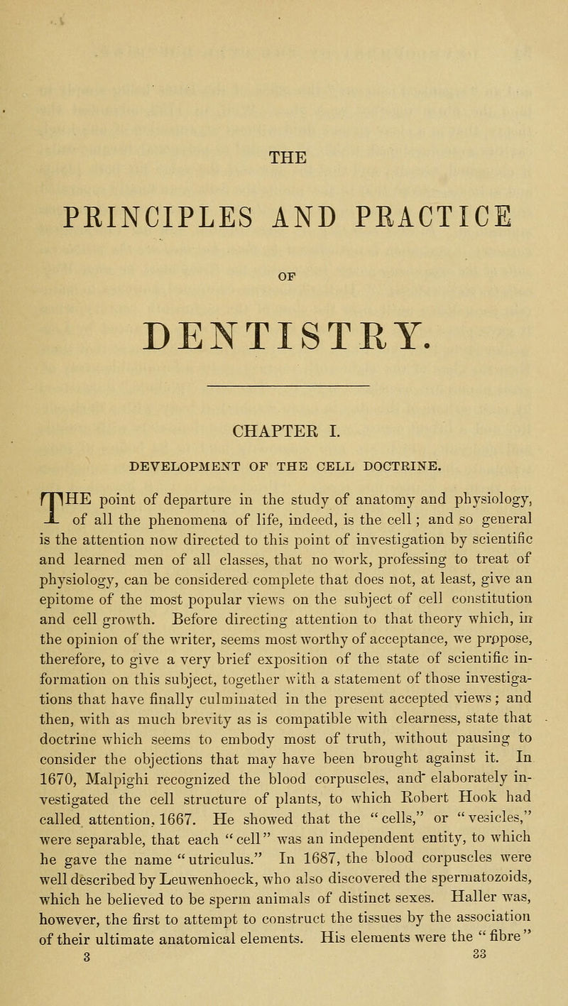 THE PRINCIPLES AND PRACTICE OP DENTISTRY. CHAPTER I. DEVELOPMENT OF THE CELL DOCTRINE. THE point of departure in the study of anatomy and physiology, of all the phenomena of life, indeed, is the cell; and so general is the attention now directed to this point of investigation by scientific and learned men of all classes, that no work, professing to treat of physiology, can be considered complete that does not, at least, give an epitome of the most popular views on the subject of cell constitution and cell growth. Before directing attention to that theory which, in the opinion of the writer, seems most worthy of acceptance, we propose, therefore, to give a very brief exposition of the state of scientific in- formation on this subject, together with a statement of those investiga- tions that have finally culminated in the present accepted views; and then, with as much brevity as is compatible with clearness, state that doctrine which seems to embody most of truth, without pausing to consider the objections that may have been brought against it. In 1670, Malpighi recognized the blood corpuscles, and elaborately in- vestigated the cell structure of plants, to which Robert Hook had called attention, 1667. He showed that the cells, or vesicles, were separable, that each cell was an independent entity, to which he gave the name  utriculus. In 1687, the blood corpuscles were well described by Leuwenhoeck, who also discovered the spermatozoids, which he believed to be sperm animals of distinct sexes. Haller was, however, the first to attempt to construct the tissues by the association of their ultimate anatomical elements. His elements were the  fibre 