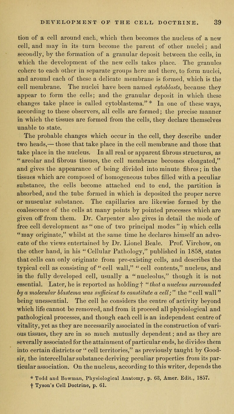 tion of a cell around each, which then becomes the nucleus of a new cell, and may in its turn become the parent of other nuclei; and secondly, by the formation of a granular deposit between the cells, in which the development of the new cells takes place. The granules cohere to each other in separate groups here and there, to form nuclei, and around each of these a delicate membrane is formed, which is the cell membrane. The nuclei have been named cytoblasts, because they appear to form the cells; and the granular deposit in which these changes take place is called cytoblastema. * In one of these ways, according to these observers, all cells are formed; the precise manner in which the tissues are formed from the cells, they declare themselves unable to state. The probable changes which occur in the cell, they describe under two heads,— those that take place in the cell membrane and those that take place in the nucleus. In all real or apparent fibrous structures, as  areolar and fibrous tissues, the cell membrane becomes elongated, and gives the appearance of being divided into minute fibres ; in the tissues which are composed of homogeneous tubes filled with a peculiar substance, the cells become attached end to end, the partition is absorbed, and the tube formed in which is deposited the proper nerve or muscular substance. The capillaries are likewise formed by the coalescence of the cells at many points by pointed processes which are given oflT from them. Dr. Carpenter also gives in detail the mode of free cell development as  one of two principal modes  in which cells may originate, whilst at the same time he declares himself an advo- cate of the views entertained by Dr. Lionel Beale. Prof. Virchow, on the other hand, in his  Cellular Pathology, published in 1858, states that cells can only originate from pre-existing cells, and describes the typical cell as consisting of  cell wall,  cell contents, nucleus, and in the fully developed cell, usually a nucleolus, though it is not essential. Later, he is reported as holding f  that a nucleus surrounded by a molecular blastema was sufficient to constitute a cell; the  cell wall being unessential. The cell he considers the centre of activity beyond which life cannot be removed, and from it proceed all physiological and pathological processes, and though each cell is an independent centre of vitality, yet as they are necessarily associated in the construction of vari- ous tissues, they are in so much mutually dependent; and as they are severally associated for the attainment of particular ends, he divides them into certain districts or  cell territories, as previously taught by Good- sir, the intercellular substance deriving peculiar properties from its par- ticular association. On the nucleus, according to this writer, depends the * Todd and Bowman, Physiological Anatomy, p. 63, Amer. Edit., 1857. f Tyson's Cell Doctrine, p. 61.