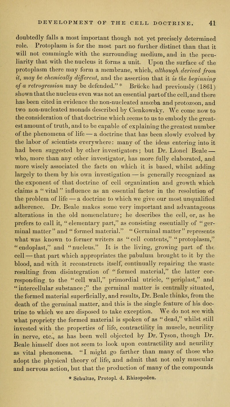 doubtedly falls a most important though not yet precisely determined role. Protoplasm is for the most part no further distinct than that it will not commingle with the surrounding medium, and in the pecu- liarity that with the nucleus it forms a unit. Upon the surface of the protoplasm there may form a membrane, which, although derived from it, may be chemically different, and the assertion that it is the beginning of a retrogression may be defended.* Brucke had previously (1861) shown that the nucleus even was not an essential part of the cell, and there has been cited in evidence the non-nucleated amoeba and protozoon, and two non-nucleated monads described by Cienkowsky. We come now to the consideration of that doctrine which seems to us to embody the great- est amount of truth, and to be capable of explaining the greatest number of the phenomena of life — a doctrine that has been slowly evolved by the labor of scientists everywhere: many of the ideas entering into it had been suggested by other investigators; but Dr. Lionel Beale — who, more than any other investigator, has more fully elaborated, and more wisely associated the facts on which it is based, whilst adding largely to them by his own investigation — is generally recognized as the exponent of that doctrine of cell organization and growth which claims a vital influence as an essential factor in the resolution of the problem of life — a doctrine to which we give our most unqualified adherence. Dr. Beale makes some very important and advantageous alterations in the old nomenclature; he describes the cell, or, as he prefers to call it, elementary part, as consisting essentially of ger- minal matter  and  formed material.  Germinal matter represents what was known to former writers as  cell contents,  protoplasm, endoplast, and nucleus. It is the living, growing part of the cell — that part which appropriates the pabulum brought to it by the blood, and with it reconstructs itself, continually repairing the waste resulting from disintegration of formed material, the latter cor- responding, to the cell wall, primordial utricle, periplast, and  intercellular substance; the germinal matter is centrally situated, the formed material superficially, and results, Dr. Beale thinks, from the death of the germinal matter, and this is the single feature of his doc- trine to which we are disposed to take exception. We do not see with what propriety the formed material is spoken of as  dead, whilst still invested with the properties of life, contractility in muscle, neurility in nerve, etc., as has been well objected by Dr. Tyson, though Dr. Beale himself does not seem to look upon contractility and neurility as vital phenomena. I might go farther than many of those who adopt the physical theory of life, and admit that not only muscular and nervous action, but that the production of many of the compounds * Schultze, Protopl. d. Rhizopoden.