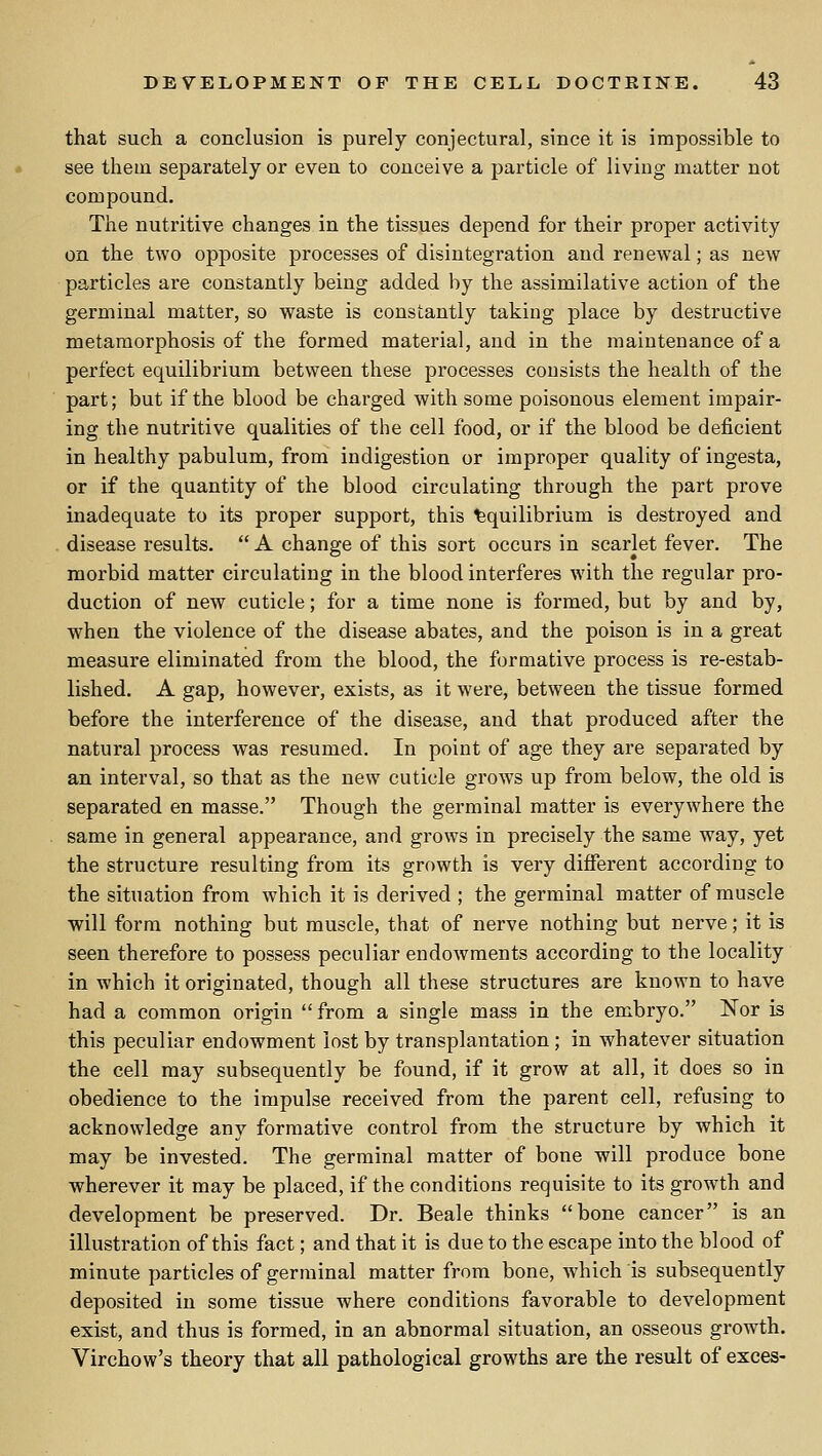 that such a conclusion is purely conjectural, since it is impossible to see thein separately or even to conceive a particle of living matter not compound. The nutritive changes in the tissues depend for their proper activity on the two opposite processes of disintegration and renewal; as new particles are constantly being added by the assimilative action of the germinal matter, so waste is constantly taking place by destructive metamorphosis of the formed material, and in the maintenance of a perfect equilibrium between these processes consists the health of the part; but if the blood be charged with some poisonous element impair- ing the nutritive qualities of the cell food, or if the blood be deficient in healthy pabulum, from indigestion or improper quality of ingesta, or if the quantity of the blood circulating through the part prove inadequate to its proper support, this Equilibrium is destroyed and disease results.  A change of this sort occurs in scarlet fever. The morbid matter circulating in the blood interferes with the regular pro- duction of new cuticle; for a time none is formed, but by and by, when the violence of the disease abates, and the poison is in a great measure eliminated from the blood, the formative process is re-estab- lished. A gap, however, exists, as it were, between the tissue formed before the interference of the disease, and that produced after the natural process was resumed. In point of age they are separated by an interval, so that as the new cuticle grows up from below, the old is separated en masse. Though the germinal matter is everywhere the same in general appearance, and grows in precisely the same way, yet the structure resulting from its growth is very different according to the situation from which it is derived ; the germinal matter of muscle will form nothing but muscle, that of nerve nothing but nerve; it is seen therefore to possess peculiar endowments according to the locality in which it originated, though all these structures are known to have had a common origin from a single mass in the embryo. Nor is this peculiar endowment lost by transplantation ; in whatever situation the cell may subsequently be found, if it grow at all, it does so in obedience to the impulse received from the parent cell, refusing to acknowledge any formative control from the structure by which it may be invested. The germinal matter of bone will produce bone wherever it may be placed, if the conditions requisite to its growth and development be preserved. Dr. Beale thinks bone cancer is an illustration of this fact; and that it is due to the escape into the blood of minute particles of germinal matter from bone, Avhich is subsequently deposited in some tissue where conditions favorable to development exist, and thus is formed, in an abnormal situation, an osseous growth. Virchow's theory that all pathological growths are the result of exces-