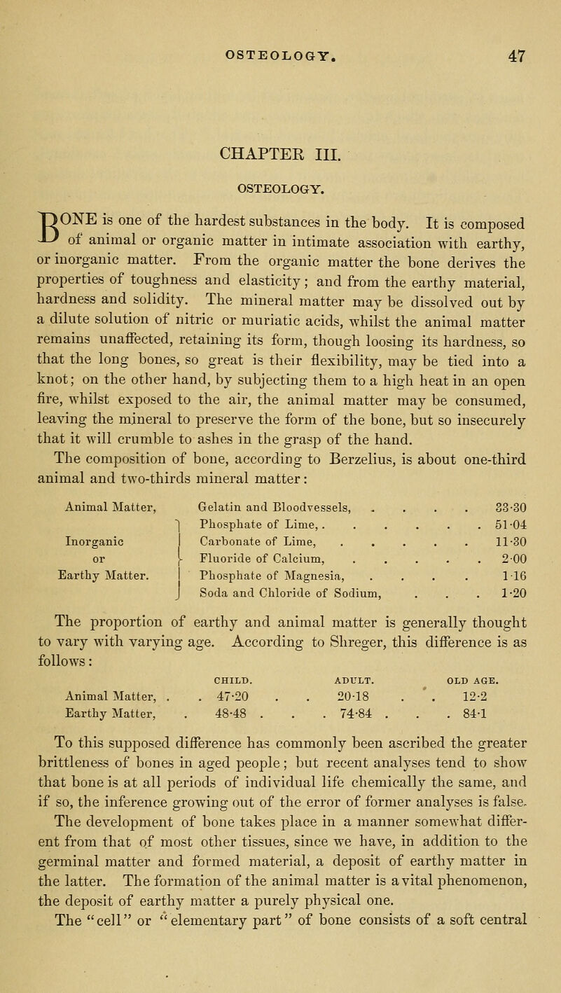 CHAPTER III. OSTEOLOGY. T) ONE is one of the hardest substances in the body. It is composed JJ of animal or organic matter in intimate association with earthy, or inorganic matter. From the organic matter the bone derives the properties of toughness and elasticity; and from the earthy material, hardness and solidity. The mineral matter may be dissolved out by a dilute solution of nitric or muriatic acids, whilst the animal matter remains unaffected, retaining its form, though loosing its hardness, so that the long bones, so great is their flexibility, may be tied into a knot; on the other hand, by subjecting them to a high heat in an open fire, Avhilst exposed to the air, the animal matter may be consumed, leaving the mineral to preserve the form of the bone, but so insecurely that it will crumble to ashes in the grasp of the hand. The composition of bone, according to Berzelius, is about one-third animal and two-thirds mineral matter: Animal Matter, Gelatin and Bloodvessels, . . . . 33-30 ] Phosphate of Lime,. ..... 51-04 Inorganic I Carbonate of Lime, ..... 11-30 or [ Fluoride of Calcium, ..... 200 Earthy Matter. Phosphate of Magnesia, . . . . 116 Soda and Chloride of Sodium, . . . 1-20 The proportion of earthy and animal matter is generally thought to vary with varying age. According to Shreger, this difference is as follows: CHILD. ADULT. OLD AGE Animal Matter, . . 47-20 20-18 12-2 Earthy Matter, 48-48 . . 74-84 . . 84-1 To this supposed difference has commonly been ascribed the greater brittleuess of bones in aged people; but recent analyses tend to show that bone is at all periods of individual life chemically the same, and if so, the inference growing out of the error of former analyses is false- The development of bone takes place in a manner somewhat differ- ent from that of most other tissues, since we have, in addition to the germinal matter and formed material, a deposit of earthy matter in the latter. The formation of the animal matter is avital phenomenon, the deposit of earthy matter a purely physical one. The cell or elementary part of bone consists of a soft central