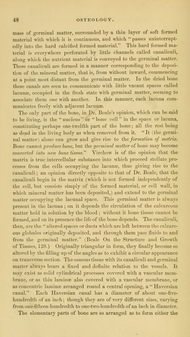 mass of germinal matter, surrounded by a thin layer of soft formed material with which it is continuous, and which  passes uninterrupt- edly into the hard calcified formed material. This hard formed ma- terial is everywhere perforated by little channels called canaliculi, along which the nutrient nuiterial is conveyed to the germinal matter. These canaliculi are formed in a manner corresponding to the deposi- tion of the mineral matter, that is, from without inward, commencing at a point most distant from the germinal matter. In the dried bone these canals are seen to communicate with little vacant spaces called lacunae, occupied in the fresh state with germinal matter, seeming to associate them one with another. In this manner, each lacuna com- municates freely with adjacent lacunce. The only part of the bone, in Dr. Beale's opinion, which can be said to be living, is the  nucleus or  bone cell  in the space or lacuna, constituting perhaps one-twelfth part of the bone; all the rest being as dead in the living body as when removed from it.  It (the germi- nal matter) alone can grow and give rise to the formation of matrix. Bone cannot produce hone, but the germinal matter of bone may become converted into new hone tissue. Virchow is of the opinion that the matrix is true intercellular substance into which proceed stellate pro- cesses from the cells occupying the lacunse, thus giving rise to the canaliculi; an opinion directly opposite to that of Dr. Beale, that the canaliculi begin in the matrix (which is not formed independently of the cell, but consists simply of the formed material, or cell wall, in which mineral matter has been deposited,) and extend to the germinal matter occupying the lacuna! space. This germinal matter is always present in the lacuna ; on it depends the circulation of the calcareous matter held in solution by the blood ; without it bone tissue cannot be formed, and on its presence the life of the bone depends. The canaliculi, then, are the  altered spaces or ducts which are left between the calcare- ous globules originally deposited, and through them pass fluids to and from the germinal matter. (Beale On the Structure and Growth of Tissues, 128.) Originally triangular in form, they finally become so altered by the filling up of the angles as to exhibit a circular ajipearance on ti'ansverse section. The osseous tissue with its canaliculi and germinal matter always bears a fixed and definite relation to the vessels. It may exist as solid cylindrical processes covered with a vascular mem- brane, or as thin laminae also covered with a vascular membrane, or as concentric laminae arranged round a central opening, a  Haversian canal. Each Haversian canal has a diameter of about one-five- hundredth of an inch; though they are of very different sizes, varying from one-fifteen-hundredth to one-two-hundredth of an inch in diameter. The elementary parts of bone are so arranged as to form either the