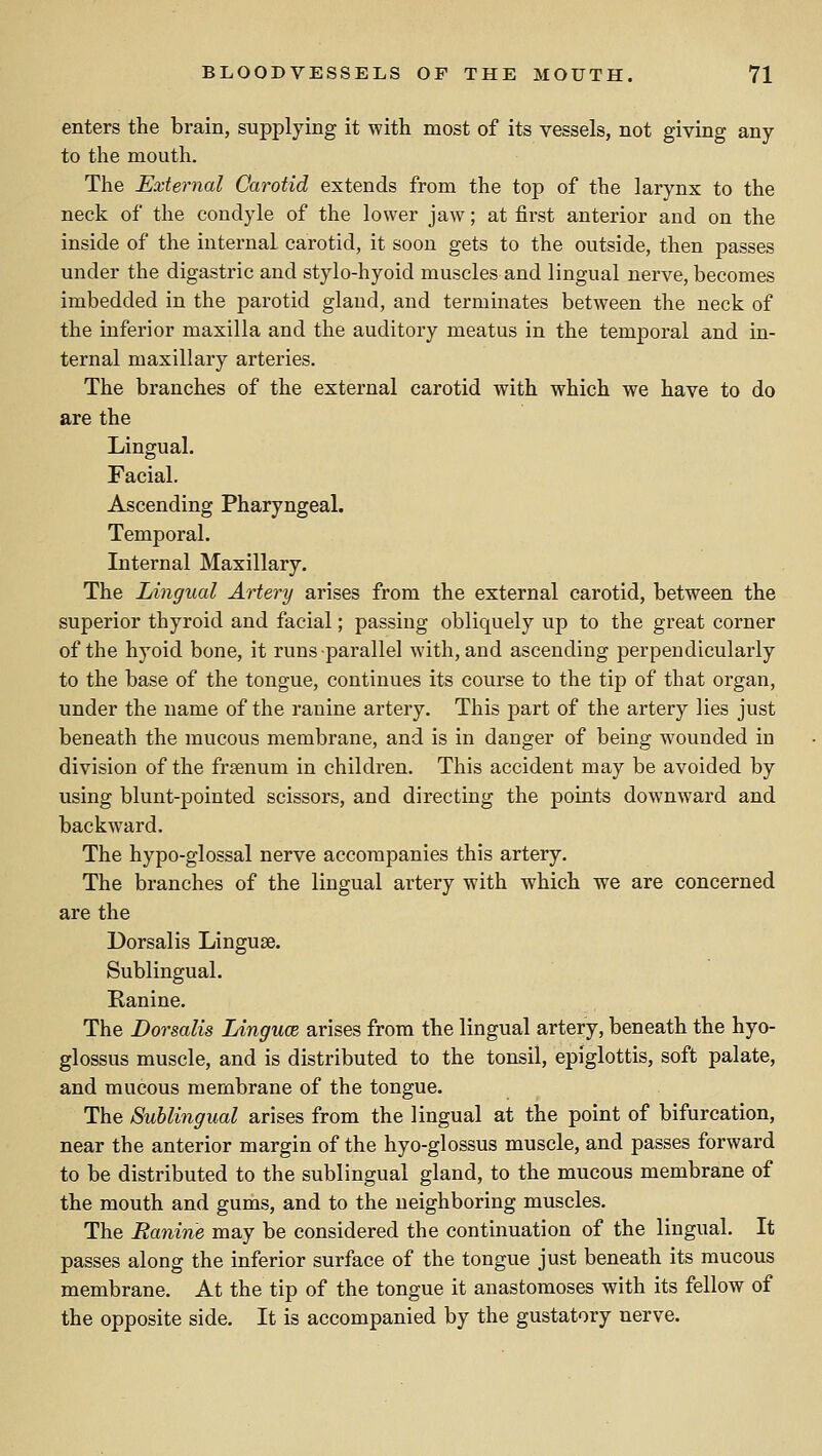 enters the brain, supplying it with most of its vessels, not giving any to the mouth. The External Carotid extends from the top of the larynx to the neck of the condyle of the lower jaw; at first anterior and on the inside of the internal carotid, it soon gets to the outside, then passes under the digastric and stylo-hyoid muscles and lingual nerve, becomes imbedded in the parotid gland, and terminates between the neck of the inferior maxilla and the auditory meatus in the temjDoral and in- ternal maxillary arteries. The branches of the external carotid with which we have to do are the Lingual. Facial. Ascending Pharyngeal. Temporal. Internal Maxillary. The Lingual Artery arises from the external carotid, between the superior thyroid and facial; passing obliquely up to the great corner of the hyoid bone, it runs parallel with, and ascending perpendicularly to the base of the tongue, continues its course to the tip of that organ, under the name of the ranine artery. This part of the artery lies just beneath the mucous membrane, and is in danger of being wounded in division of the freenum in children. This accident may be avoided by using blunt-pointed scissors, and directing the points downward and backward. The hypo-glossal nerve accompanies this artery. The branches of the lingual artery with which we are concerned are the Dorsalis Linguae. Sublingual. Ranine. The Dorsalis Linguce arises from the lingual artery, beneath the hyo- glossus muscle, and is distributed to the tonsil, epiglottis, soft palate, and mucous membrane of the tongue. The Sublingual arises from the lingual at the point of bifurcation, near the anterior margin of the hyo-glossus muscle, and passes forward to be distributed to the sublingual gland, to the mucous membrane of the mouth and gums, and to the neighboring muscles. The Ranine may be considered the continuation of the lingual. It passes along the inferior surface of the tongue just beneath its mucous membrane. At the tip of the tongue it anastomoses with its fellow of the opposite side. It is accompanied by the gustatory nerve.