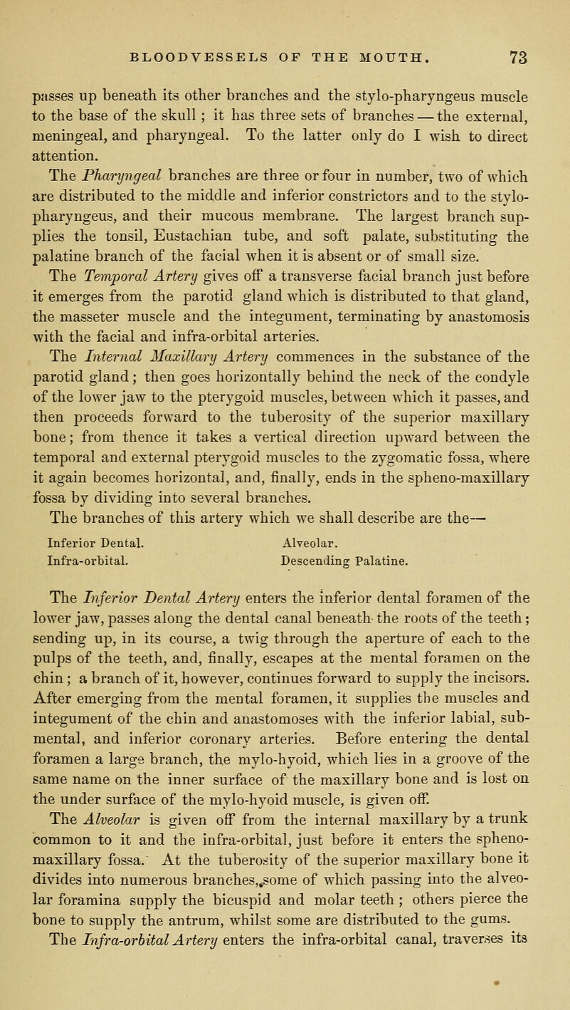 passes up beneath its other branches and the stylo-pharyngeus muscle to the base of the skull; it has three sets of branches — the external, meningeal, and pharyngeal. To the latter only do I wish to direct attention. The Pharyngeal branches are three or four in number, two of which are distributed to the middle and inferior constrictors and to the stylo- pharyngeus, and their mucous membrane. The largest branch sup- plies the tonsil. Eustachian tube, and soft palate, substituting the palatine branch of the facial when it is absent or of small size. The Temporal Artery gives off a transverse facial branch just before it emerges from the parotid gland which is distributed to that gland, the masseter muscle and the integument, terminating by anastomosis with the facial and infra-orbital arteries. The Internal Maxillary Artery commences in the substance of the parotid gland; then goes horizontally behind the neck of the condyle of the lower jaw to the pterygoid muscles, between which it passes, and then proceeds forward to the tuberosity of the superior maxillary bone; from thence it takes a vertical direction upward between the temporal and external pterygoid muscles to the zygomatic fossa, where it again becomes horizontal, and, finally, ends in the spheno-maxillary fossa by dividing into several branches. The branches of this artery which we shall describe are the— Inferior Dental. Alveolar. Infra-orbital. Descending Palatine. The Inferior Dental Artery enters the inferior dental foramen of the lower jaw, passes along the dental canal beneath the roots of the teeth; sending up, in its course, a twig through the aperture of each to the pulps of the teeth, and, finally, escapes at the mental foramen on the chin; a branch of it, however, continues forward to supply the incisors. After emerging from the mental foramen, it supplies the muscles and integument of the chin and anastomoses with the inferior labial, sub- mental, and inferior coronary arteries. Before entering the dental foramen a large branch, the mylo-hyoid, which lies in a groove of the same name on the inner surface of the maxillary bone and is lost on the under surface of the mylo-hyoid muscle, is given off. The Alveolar is given off from the internal maxillary by a trunk common to it and the infra-orbital, just before it enters the spheno- maxillary fossa. At the tuberosity of the superior maxillary bone it divides into num.erous branches,^ome of which passing into the alveo- lar foramina supply the bicuspid and molar teeth ; others pierce the bone to supply the antrum, whilst some are distributed to the gums. The Infra-orbital Artery enters the infra-orbital canal, traverses its