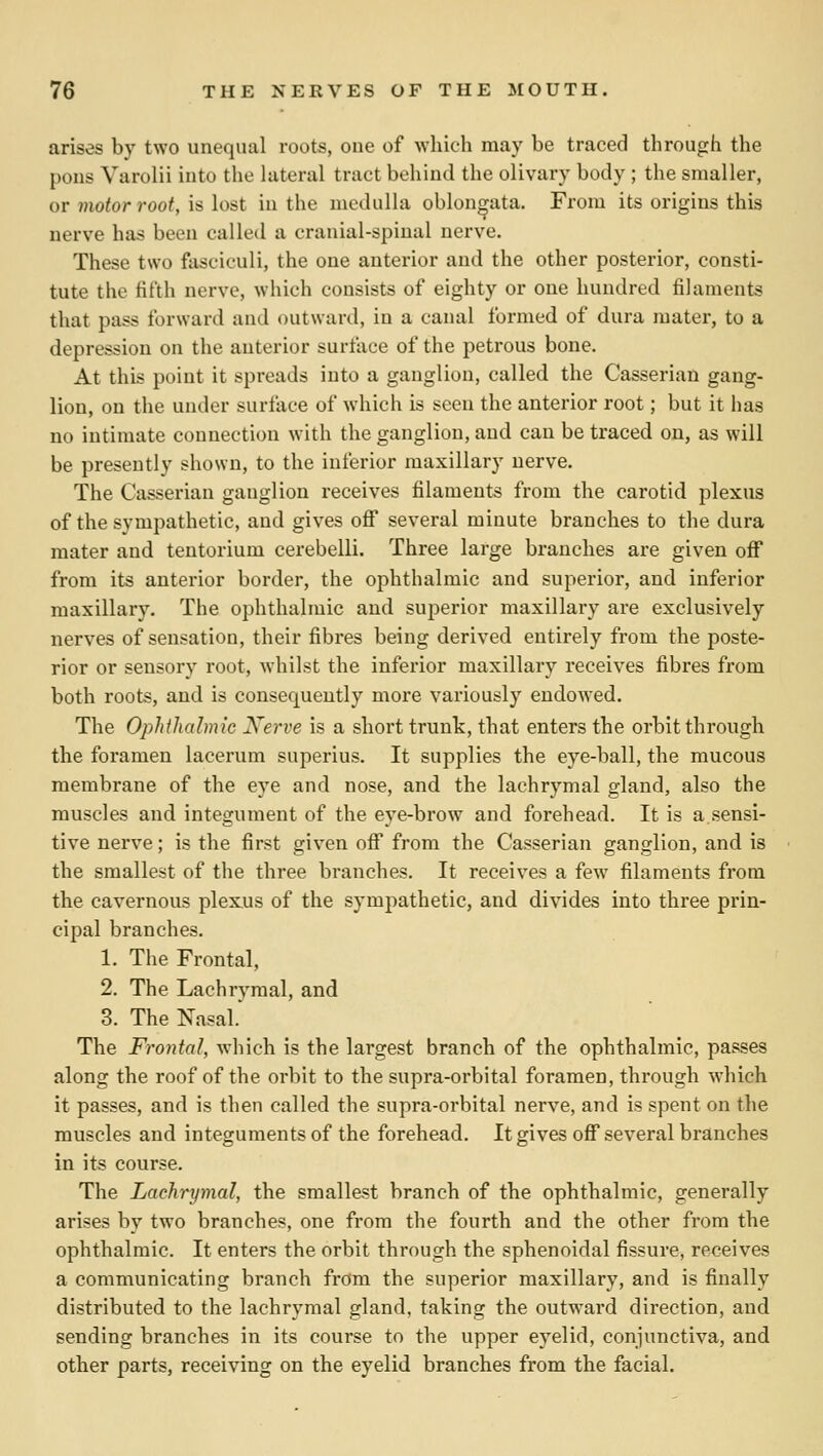 arises by two unequal roots, one of which may be traced through the pons Varolii iuto the lateral tract bchiiid the olivary body ; the smaller, or motor root, is lost in the medulla oblongata. From its origins this nerve has been called a cranial-spinal nerve. These two fasciculi, the one anterior and the other posterior, consti- tute the fifth nerve, which consists of eighty or one hundred filaments that pass forward and outward, in a canal formed of dura mater, to a depression on the anterior surface of the petrous bone. At this point it spreads into a ganglion, called the Casserian gang- lion, on tlie under surface of which is seen the anterior root; but it has no intimate connection with the ganglion, and can be traced on, as will be presently shown, to the inferior maxillary nerve. The Casserian ganglion receives filaments from the carotid plexus of the sympathetic, and gives ofi several minute branches to the dura mater and tentorium cerebelli. Three large branches are given off from its anterior border, the ophthalmic and superior, and inferior maxillary. The ophthalmic and superior maxillary are exclusively nerves of sensation, their fibres being derived entirely from the poste- rior or sensory root, whilst the inferior maxillary receives fibres from both roots, and is consequently more variously endowed. The Ophilicdmic Nerve is a short trunk, that enters the orbit through the foramen lacerum superius. It supplies the eye-ball, the mucous membrane of the eye and nose, and the lachrymal gland, also the muscles and integument of the eye-brow and forehead. It is a sensi- tive nerve; is the first given off from the Casserian ganglion, and is the smallest of the three branches. It receives a few filaments from the cavernous plexus of the sympathetic, and divides into three prin- cipal branches. 1. The Frontal, 2. The Lachrymal, and 3. The Nasal.' The Frontal, which is the largest branch of the ophthalmic, passes along the roof of the orbit to the supra-orbital foramen, through which it passes, and is then called the supra-orbital nerve, and is spent on the muscles and integuments of the forehead. It gives ofi* several branches in its course. The Lachrymal, the smallest branch of the ophthalmic, generally arises by two branches, one from the fourth and the other from the ophthalmic. It enters the orbit through the sphenoidal fissure, receives a communicating branch from the superior maxillary, and is finally distributed to the lachrymal gland, taking the outward direction, and sending branches in its course to the upper eyelid, conjunctiva, and other parts, receiving on the eyelid branches from the facial.