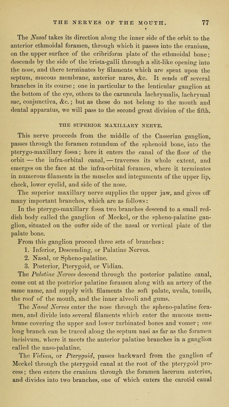 The Nasal takes its direction along the inner side of the orbit to the anterior ethmoidal foramen, through which it passes into the cranium, on the upper surface of the cribriform plate of the ethmoidal bone; descends by the side of the crista-galli through a slit-like opening into the nose, and there terminates by filaments which are spent upon the septum, mucous membrane, anterior nares, &c. It sends off several branches in its course; one in particular to the lenticular ganglion at the bottom of the eye, others to the caruncula lachrymalis, lachrymal sac, conjunctiva, &c.; but as these do not belong to the mouth and dental apparatus, we will pass to the second great division of the fifth. THE SUPERIOR MAXILLARY NERVE. This nerve proceeds from the middle of the Casserian ganglion, passes through the foramen rotundum of the sphenoid bone, into the pterygo-maxillary fossa; here it enters the canal of the floor of the orbit — the infra-orbital canal, — traverses its whole extent, and emerges on the face at the infra-orbital foramen, where it terminates in numerous filaments in the muscles and integuments of the upper lip, cheek, lower eyelid, and side of the nose. The superior maxillary nerve supplies the upper jaw, and gives off many important branches, which are as follows: In the pterygo-maxillary fossa two branches descend to a small red- dish body called the ganglion of Meckel, or the spheno-palatine gan- glion, situated on the outer side of the nasal or vertical plate of the palate bone. From this ganglion proceed three sets of branches: 1. Inferior, Descending, or Palatine Nerves. 2. Nasal, or Spheno-palatine. 3. Posterior, Ptei-ygoid, or Vidian. The Palatine Nerves descend through the posterior palatine canal, come out at the posterior palatine foramen along with an artery of the same name, and supply with filaments the soft palate, uvula, tonsils, the roof of the mouth, and the inner alveoli and gums. The Naml Nerves enter the nose through the spheno-palatine fora- men, and divide into several filaments which enter the mucous mem- brane covering the upper and lower turbinated bones and vomer; one long branch can be traced along the septum nasi as far as the foramen incisivum. where it meets the anterior palatine branches in a ganglion called the naso-palatine. The Vidian, or Pterygoid, passes backward from the ganglion of Meckel through the pterygoid canal at the root of the pterygoid pro- cess ; then enters the cranium through the foramen lacerum anterius, and divides into two branches, one of which enters the carotid canal