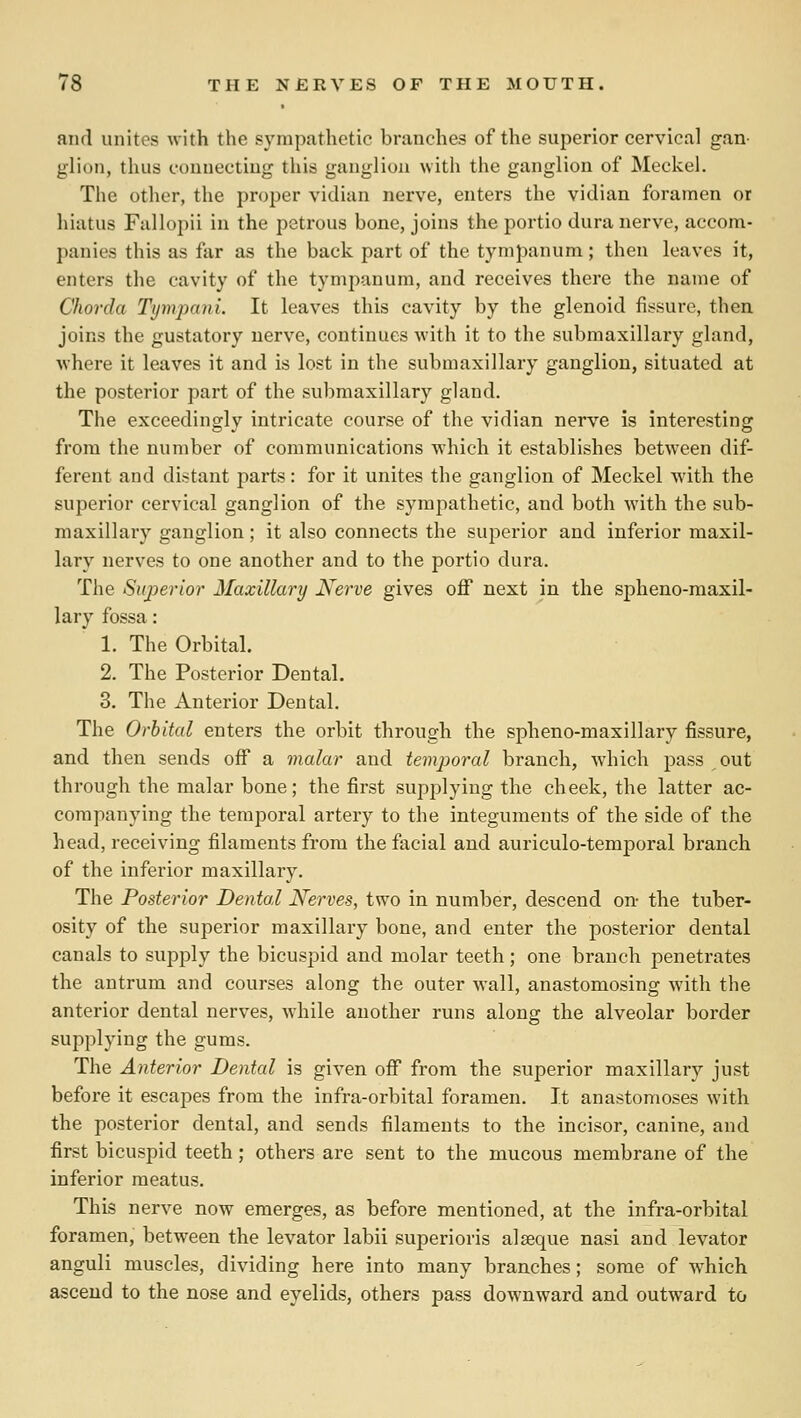 and unites with the sympathetic branches of the superior cervical gan- glion, thus connecting this ganglion with the ganglion of Meckel. The other, the proper vidian nerve, enters the vidian foramen or hiatus Fallopii in the petrous bone, joins the portio dura nerve, accom- panies this as far as the back part of the tympanum; then leaves it, enters the cavity of the tympanum, and receives there the name of Chorda Tyinpaiii. It leaves this cavity by the glenoid fissure, then joins the gustatory nerve, continues with it to the submaxillary gland, where it leaves it and is lost in the submaxillary ganglion, situated at the posterior part of the submaxillary gland. The exceedingly intricate course of the vidian nerve is interesting from the number of communications which it establishes between dif- ferent and distant parts: for it unites the ganglion of Meckel wdth the superior cervical ganglion of the sympathetic, and both with the sub- maxillary ganglion; it also connects the superior and inferior maxil- lary nerves to one another and to the portio dura. The Superior Maxillary Nerve gives off next in the spheno-maxil- lary fossa: 1. The Orbital. 2. The Posterior Dental. 3. The Anterior Dental. The Orbital enters the orbit through the spheno-maxillary fissure, and then sends oflT a malar and temporal branch, which pass out through the malar bone; the first supplying the cheek, the latter ac- companying the temporal artery to the integuments of the side of the head, receiving filaments from the facial and auriculo-temporal branch of the inferior maxillary. The Posterior Dental Nerves, two in number, descend on- the tuber- osity of the superior maxillary bone, and enter the posterior dental canals to supply the bicuspid and molar teeth; one branch penetrates the antrum and courses along the outer wall, anastomosing with the anterior dental nerves, while another runs along the alveolar border supplying the gums. The Anterior Dental is given oflT from the superior maxillary just before it escapes from the infra-orbital foramen. It anastomoses with the posterior dental, and sends filaments to the incisor, canine, and first bicuspid teeth ; others are sent to the mucous membrane of the inferior meatus. This nerve now emerges, as before mentioned, at the infra-orbital foramen, between the levator labii superioris alseque nasi and levator anguli muscles, dividing here into many branches; some of w^hich ascend to the nose and eyelids, others pass downward and outward to