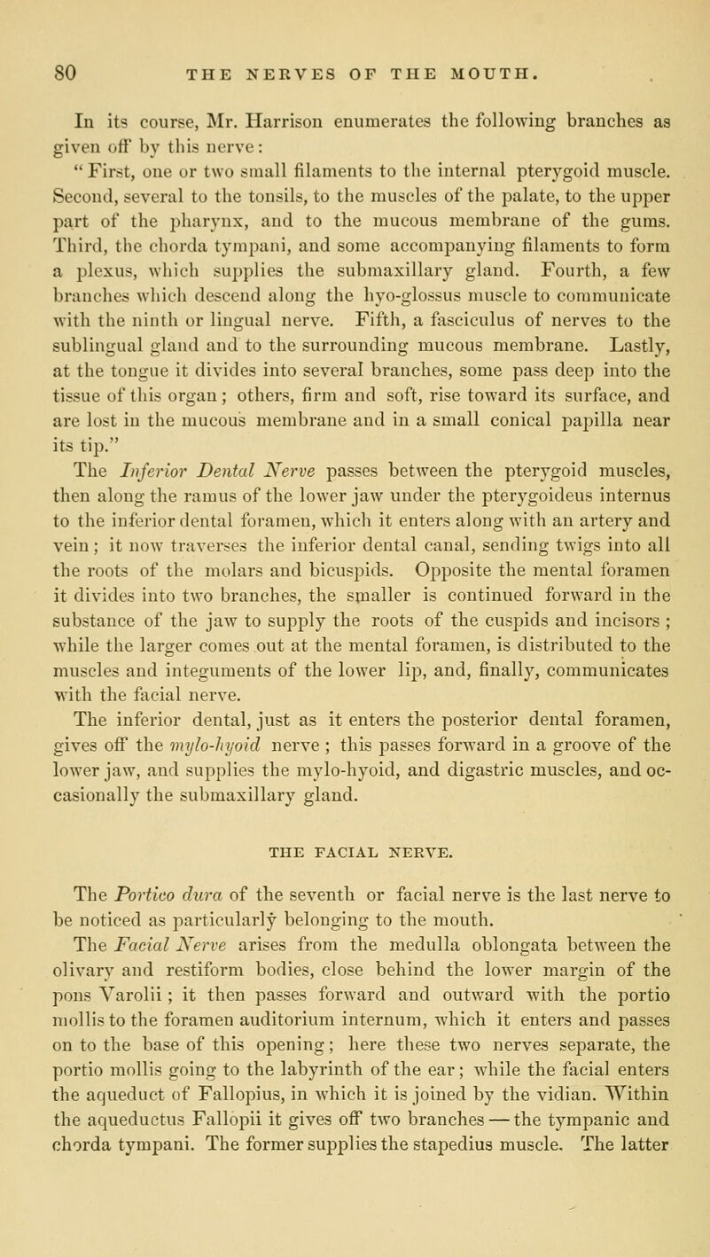 In itg course, Mr. Harrison enumerates the following branches as given off by this nerve:  First, one or two small filaments to the internal pterygoid muscle. Second, several to the tonsils, to the muscles of the palate, to the upper pa,rt of the pharynx, and to the mucous membrane of the gums. Third, the chorda tympani, and some accompanying filaments to form a plexus, which supplies the submaxillary gland. Fourth, a few branches which descend along the hyo-glossus muscle to communicate with the ninth or lingual nerve. Fifth, a fasciculus of nerves to the sublingual gland and to the surrounding mucous membrane. Lastly, at the tongue it divides into several branches, some pass deep into the tissue of this organ; others, firm and soft, rise toward its surface, and are lost in the mucous membrane and in a small conical papilla near its tip. The Injerior Dental Nerve passes between the pterygoid muscles, then along the ramus of the lower jaw under the pterygoideus internus to the inferior dental foramen, which it enters along with an ai'tery and vein; it now- traverses the inferior dental canal, sending twigs into all the roots of the molars and bicuspids. Opposite the mental foramen it divides into two branches, the sinaller is continued forward in the substance of the jaw to supply the roots of the cuspids and incisors ; while the larger comes out at the mental foramen, is distributed to the muscles and integuments of the lower lip, and, finally, communicates with the facial nerve. The inferior dental, just as it enters the posterior dental foramen, gives off the mylo-hyoid nerve ; this passes forward in a groove of the lower jaw, and supplies the mylo-hyoid, and digastric muscles, and oc- casionally the submaxillary gland. THE FACIAL NERVE. The Portico dura of the seventh or facial nerve is the last nerve to be noticed as particularly belonging to the mouth. The Facial Nerve arises from the medulla oblongata between the olivary and restiform bodies, close behind the lower margin of the pons Varolii; it then passes forward and outward with the portio mollis to the foramen auditorium internum, which it enters and 2:>asses on to the base of this opening; here these two nerves separate, the portio mollis going to the labyrinth of the ear; while the facial enters the aqueduct of Fallopius, in Avhich it is joined by the vidian. Within the aqueductus Fallopii it gives off* two branches — the tympanic and chorda tympani. The former supplies the stapedius muscle. The latter