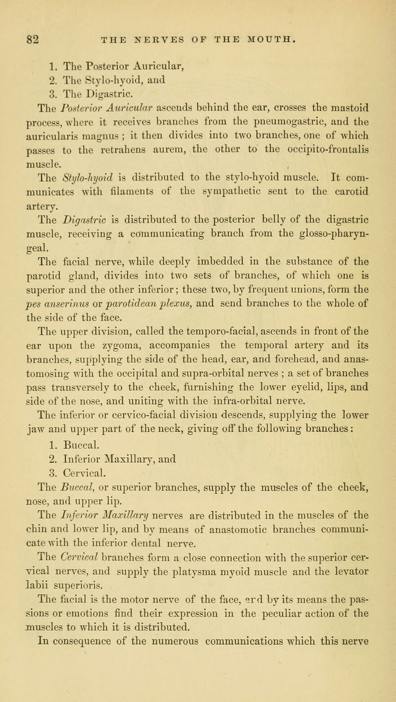 1. The Posterior Auricular, 2. The Stylo-hyoid, aud 3. The Digastric. The Posterior Auricular ascends behind the ear, crosses the mastoid process, where it receives branches from the pneumogastric, and the auricularis magnus ; it then divides into two branches, one of which passes to the retrahens aurem, the other to the occipito-froutalis muscle. The Stylo-hyoid is distributed to the stylo-hyoid muscle. It com- municates with filaments of the sympathetic sent to the carotid artery. The Digastric is distributed to the posterior belly of the digastric muscle, receiving a communicating branch from the glosso-pharyn- geal. The facial nerve, while deeply imbedded in the substance of the parotid gland, divides into two sets of branches, of which one is superior and the other inferior; these two, by frequent unions, form the pes anserinus ov parotideaii plexus, and send branches to the whole of the side of the face. The upper division, called the temporo-facial, ascends in front of the ear upon the zygoma, accompanies the temporal artery and its branches, supplying the side of the head, ear, and forehead, and anas- tomosing wdth the occipital and supra-orbital nerves ; a set of branches pass transversely to the cheek, furnishing the lower eyelid, lips, and side of the nose, and uniting with the infra-orbital nerve. The inferior or cervico-facial division descends, supplying the lower jaw and upper part of the neck, giving off the following branches: 1. Buccal. 2. Inferior Maxillary, and 3. Cervical, The Buccal, or superior branches, supply the muscles of the cheek, nose, and upper lip. The lufefior Maxillnry nerves are distributed in the muscles of the chin and lower lip, and by means of anastomotic branches communi- cate with the inferior dental nerve. The Cervical branches form a close connection with the superior cer- vical nerves, and supply the platysma myoid muscle and the levator labii superioris. The facial is the motor nerve of the face, ^rd by its means the pas- sions or emotions find their expression in the peculiar action of the muscles to which it is distributed. In consequence of the numerous communications which this nerve