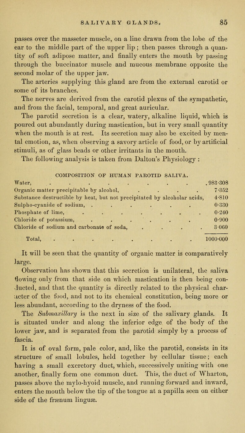 passes over the masseter muscle, on a line drawn from the lobe of the ear to the middle part of the upper lip ; then passes through a quan- tity of soft adipose matter, and finally enters the mouth by passing through the buccinator muscle and mucous membrane opposite the second molar of the upper jaw. The arteries supplying this gland are from the external carotid or some of its branches. The nerves are derived from the carotid plexus of the sympathetic, and from the facial, temporal, and great auricular. The parotid secretion is a clear, watery, alkaline liquid, which is poured out abundantly during mastication, but in very small quantity when the mouth is at rest. Its secretion may also be excited by men- tal emotion, as, when observing a savory article of food, or by artificial stimuli, as of glass beads or other irritants in the mouth. The following analysis is taken from Dalton's Physiology : COMPOSITION OF HUMAN PAROTID SALIVA. Water, . . . . . . . . .983-308 Organic matter precipitable by alcohol, .... 7•352 Substance destructible by heat, but not precipitated by alcoholar acids, 4-810 Sulpho-cyanide of sodium, ...... 0-330 Phosphate of lime, . . . . . . . 0-240 Chloride of potassium, . . . ' . . . 0-900 Chloride of sodium and carbonate of soda, .... 3-060 Total, ........ 1000-000 It will be seen that the quantity of organic matter is comparatively large. Observation has shown that this secretion is unilateral, the saliva lowing only from that side on which mastication is then being con- ducted, and that the quantity is directly related to the physical char- acter of the food, and not to its chemical constitution, being more or less abundant, according to the dryness of the food. The Submaxillary is the next in size of the salivary glands. It is situated under and along the inferior edge of the body of the lower jaw, and is separated from the parotid simply by a process of fascia. It is of oval form, pale color, and, like the parotid, consists in its structure of small lobules, held together by cellular tissue; each having a small excretory duct, which, successively uniting with one another, finally form one common duct. This, the duct of Wharton, passes above the mylo-hyoid muscle, and running forward and inward, enters the mouth below the tip of the tongue at a papilla seen on either side of the frsenum linguge.