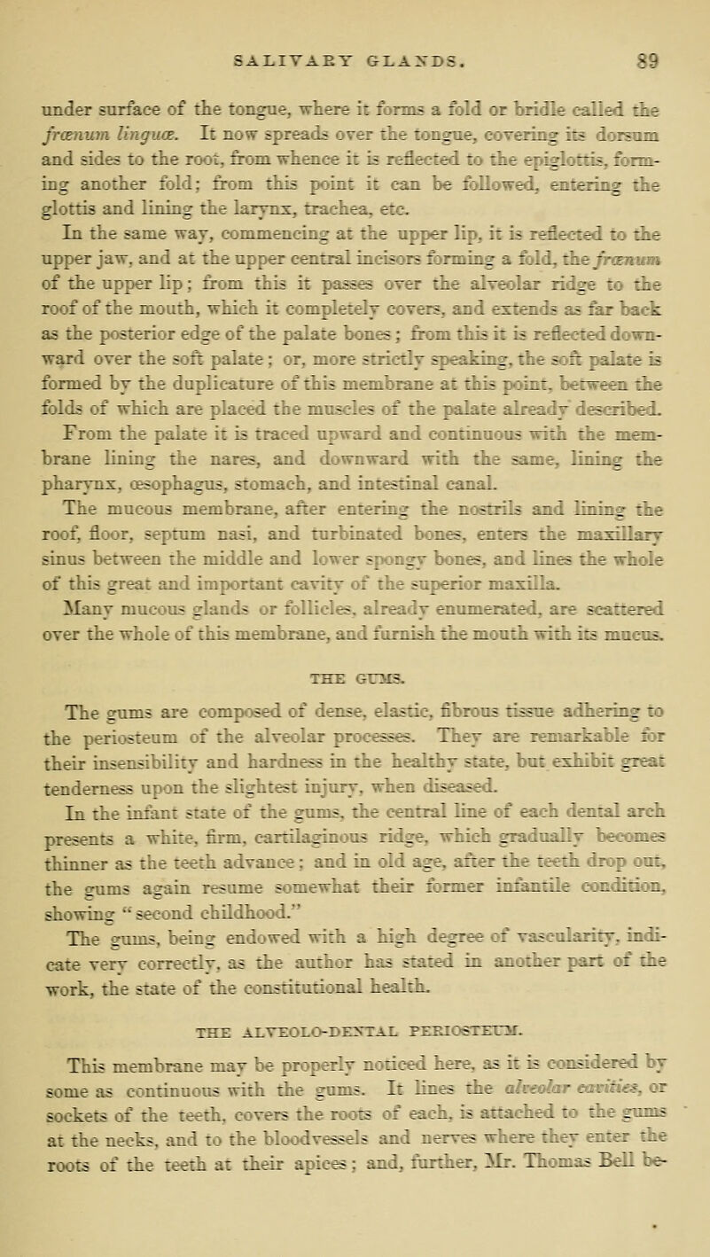 under surface of the tongue, where it fornLs a fold or bridle called the frcsnum linguce. It now spreads over the tongue, covering its dorsum and sides to the root, from whence it is reflected to the epiglottis, fonn^ ing another fold; from this point it can be followed, enteriog the glottis and lining the larynx, trachea, etc. In the same way, commencing at the upper lip, it is reflected to the upper jaw, and at the upper central incisors forming a fold, the jTtEmnM of the upper lip; from thi^ it passes over the alveolar ridge to the roof of the mouth, which it completely covers, and extends as &r back as the posterior edge of the palate bones; fit>m this it is reflected down- ward over the soft palate; or, more strictly speaking, the soft palate k formed by the duplicature of this membrane at this point, between the folds of which are placed the muscle of the palate already described. From the palate it is traced upward and continuous with the raen- brane lining the nares, and downward with the same, lining rie pharynx, oesophagus, stomach, and intestinal canal. The mucous membrane, after entering the nostrils and lining the roof, floor, septum nasi, and turbinated bon^, enters the maxillary sinus between the middle and lower spongy bones, and lin^ the whole of this great and important cavity of the superior maxilla. Many mucous glands or follicles, already enumerated, are scattered over the whole of this membrane, and famish the mouth with its mucus. THE OTTMSb The cums are composed of dense, elastic, fibrous ti^ae adhering to the periosteum of the alveolar processes. They are remarkable for their insensibility and hardness in the healthy state, but exhibit great tenderness upon the slightest injury, when diseased. In the infant state of the gums, the central line of each dental area presents a white, firm, cartilaginous ridge, which gradually becomes thinner as the teeth advance : and in old age, after the teeth drop out, the gums again resume somewhat their former in&ntile condition, showing second childhood. The 2ums, being endowed with a high degree of vascularity, indi- cate very correctly, as the author has stated in another part of the work, the state of the constitutional health. THE ALVi:OLO-DE>TAl This membrane may be properly noticed here, as it is considered by some as continuous with the gums. It lines the alveolar mritics, or sockets of the teeth, covers the roots of each, is attached to the gimis at the necks, and to the bloodvessels and nerves where they enter the roots of the teeth at their apices ;. and, further, Mr. Thomas Bell be-