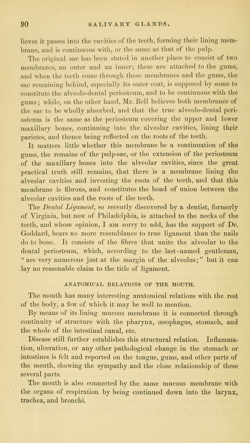 lieves it passes into the cavities of the teeth, forming their lining mem- brane, and is continuous with, or the same as that of the pulp. The original sac has been stated in another place to consist of two membranes, an outer and an inner; these are attached to the gums, and when the teeth come through these membranes and tlie gums, the sac remaining ])chind, especially its outer coat, is supposed by some to constitute the alveolo-dental periosteum, and to be continuous with the gums; while, on the other hand, Mr. Bell believes both membranes of the sac to be wholly absorbed, and that the true alveolo-dental peri- osteum is the same as the periosteum covering the upper and lower maxillary bones, continuing into the alveolar cavities, lining their parietes, and thence being reflected on the roots of the teeth. It matters little whether this membrane be a continuation of the gums, the remains of the pulp-sac, or the extension of the periosteum of the maxillary bones into the alveolar cavities, since the great practical truth still remains, that there is a membrane lining the alveolar cavities and investing the roots of the teeth, and that this membrane is fibrous, and constitutes the bond of union between the alveolar cavities and the roots of the teeth. The Dental Ligament, so recently discovered by a dentist, formerly of Virginia, but now of Philadelphia, is attached to the necks of the teeth, and whose opinion, I am sorry to add, has the support of Dr. Goddard, bears no more resemblance to true ligament than the nails do to bone. It consists of the fibres that unite the alveolar to the dental periosteum, which, according to the last-named gentleman,  are very numerous just at the margin of the alveolus; but it can lay no reasonable claim to the title of ligament. ANATOMICAL RELATIONS OF THE MOUTH. The mouth has many interesting anatomical relations with the rest of the body, a few of which it may be well to mention. By means of its lining mucous membrane it is connected through continuity of structure with the pharynx, oesophagus, stomach, and the whole of the intestinal canal, etc. Disease still further establishes this structural relation. Inflamma- tion, ulceration, or any other pathological change in the stomach or intestines is felt and reported on the tongue, gums, and other parts of the mouth, showing the sympathy and the close relationship of these several parts. The mouth is also connected by the same mucous membrane with the organs of respiration by being continued down into the larynx, trachea, and bronchi.