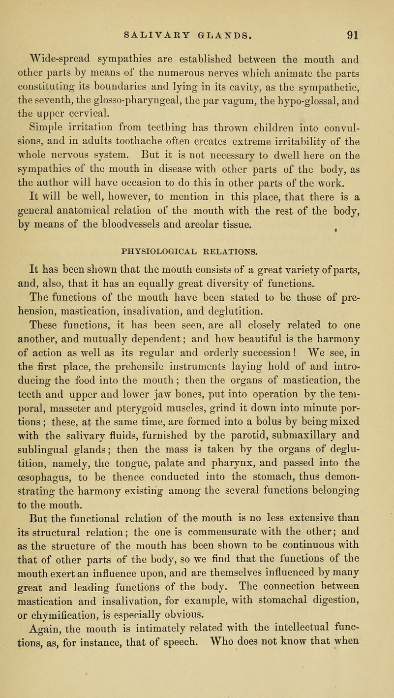 Wide-spread sympathies are established between the mouth and other parts by means of the numerous nerves which animate the parts constituting its boundaries and lying in its cavity, as the sympathetic, the seventh, the glosso-pharyngeal, the par vagum, the hypo-glossal, and the upper cervical. Simple irritation from teething has thrown children into convul- sions, and in adults toothache often creates extreme irritability of the whole nervous system. But it is not necessary to dwell here on the sympathies of the mouth in disease with other parts of the body, as the author will have occasion to do this in other parts of the work. It will be well, however, to mention in this place, that there is a general anatomical relation of the mouth with the rest of the body, by means of the bloodvessels and areolar tissue. PHYSIOLOGICAL RELATIONS. It has been shown that the mouth consists of a great variety of parts, and, also, that it has an equally great diversity of functions. The functions of the mouth have been stated to be those of pre- hension, mastication, insalivation, and deglutition. These functions, it has been seen, are all closely related to one another, and mutually dependent; and how beautiful is the harmony of action as well as its regular and orderly succession! We see, in the first place, the prehensile instruments laying hold of and intro- ducing the food into the mouth; then the organs of mastication, the teeth and upper and lower jaw bones, put into operation by the tem- poral, masseter and pterygoid muscles, grind it down into minute por- tions ; these, at the same time, are formed into a bolus by being mixed with the salivary fluids, furnished by the parotid, submaxillary and sublingual glands; then the mass is taken by the organs of deglu- tition, namely, the tongue, palate and pharynx, and passed into the oesophagus, to be thence conducted into the stomach, thus demon- strating the harmony existing among the several functions belonging to the mouth. But the functional relation of the mouth is no less extensive than its structural relation; the one is commensurate with the other; and as the structure of the mouth has been shown to be continuous with that of other parts of the body, so we find that the functions of the mouth exert an influence upon, and are themselves influenced by many great and leading functions of the body. The connection between mastication and insalivation, for example, with stomachal digestion, or chymification, is especially obvious. Again, the mouth is intimately related with the intellectual func- tions, as, for instance, that of speech. Who does not know that when
