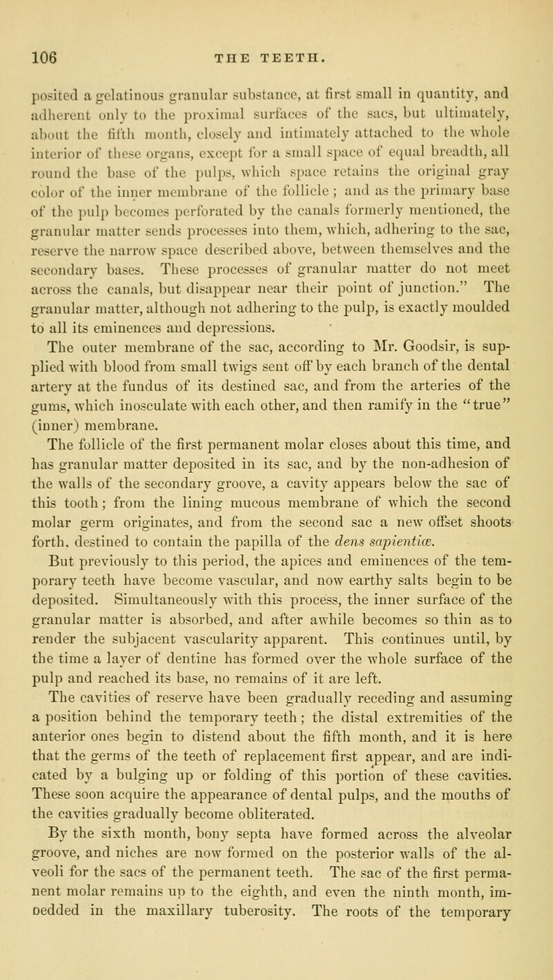 posited a gelatinous granular substance, at first small in quantity, and adherent only to the proximal surfaces of the sacs, but ultimately, about the fifth month, closely and intimately attached to the whole interior of these organs, except for a small space of equal breadth, all round the base of the pulps, which space retains the original gray color of the inner membrane of the follicle ; and as the primary base of the pulp becomes perforated by the canals formerly mentioned, the granular matter sends processes into them, which, adhering to the sac, reserve the narrow space described above, between themselves and the secondary bases. These processes of granular matter do not meet across the canals, but disappear near their point of junction. The granular matter, although not adhering to the pulp, is exactly moulded to all its eminences and depressions. The outer membrane of the sac, according to Mr. Goodsir, is sup- plied with blood from small twigs sent off by each branch of the dental artery at the fundus of its destined sac, and from the arteries of the gums, which inosculate with each other, and then ramify in the true (inner) membrane. The follicle of the first permanent molar closes about this time, and has granular matter deposited in its sac, and by the non-adhesion of the walls of the secondary gi'oove, a cavity ajjpears below the sac of this tooth; from the lining mucous membrane of which the second molar germ originates, and from the second sac a new offset shoots forth, destined to contain the papilla of the dens sapientice. But previously to this period, the apices and eminences of the tem- porary teeth have become vascular, and now earthy salts begin to be deposited. Simultaneously with this process, the inner surface of the granular matter is absorbed, and after awhile becomes so thin as to render the subjacent vascularity apparent. This continues until, by the time a layer of dentine has formed over the whole surface of the pulp and reached its base, no remains of it are left. The cavities of reserve have been gradually receding and assuming a position behind the temporary teeth; the distal extremities of the anterior ones begin to distend about the fifth month, and it is here that the germs of the teeth of replacement first appear, and are indi- cated by a bulging up or folding of this portion of these cavities. These soon acquire the appearance of dental pulps, and the mouths of the cavities gradually become obliterated. By the sixth month, bony septa have formed across the alveolar groove, and niches are now formed on the posterior walls of the al- veoli for the sacs of the permanent teeth. The sac of the first perma- nent molar remains up to the eighth, and even the ninth month, im- Dedded in the maxillary tuberosity. The roots of the temporary