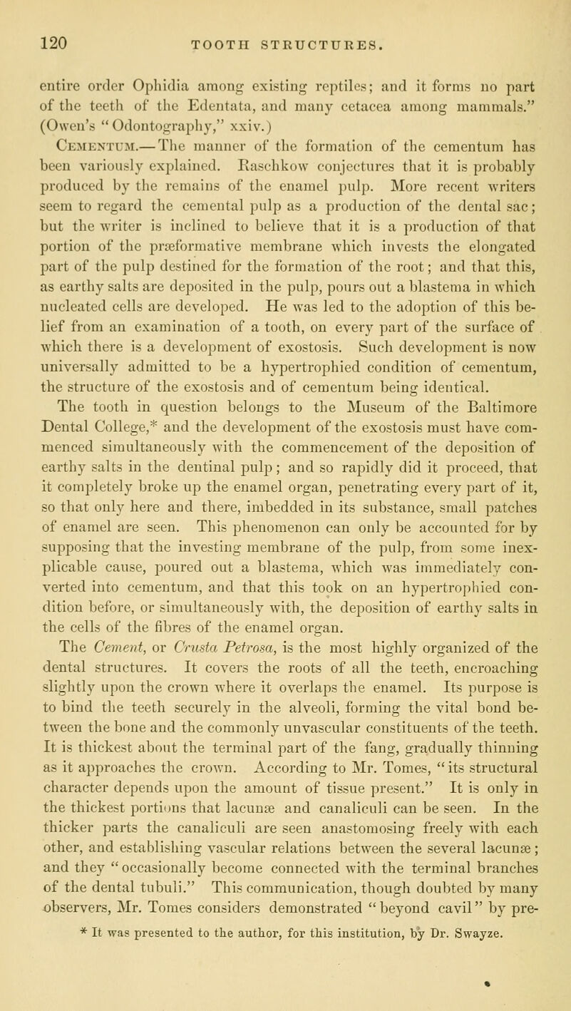 entire order Opliidia among existing reptiles; and it forms no part of the teeth of the Edentata, and many cetacea among mammals. (Owen's Odontography, xxiv.) Cementum.— Tlie manner of the formation of the cementum has been variously explained. Raschkow conjectures that it is probably produced by the remains of the enamel pulp. More recent writers seem to regard the cemental pulp as a production of the dental sac; but the writer is inclined to believe that it is a production of that portion of the prreformative membrane which invests the elongated part of the pulp destined for the formation of the root; and that this, as earthy salts are deposited in the pulp, pours out a blastema in which nucleated cells are developed. He was led to the adoption of this be- lief from an examination of a tooth, on every part of the surface of which there is a development of exostosis. Such development is now universally admitted to be a hypertrophied condition of cementum, the structure of the exostosis and of cementum being identical. The tooth in question belongs to the Museum of the Baltimore Dental College,* and the development of the exostosis must have com- menced simultaneously w'ith the commencement of the deposition of earthy salts in the dentinal pulp; and so rapidly did it proceed, that it completely broke up the enamel organ, penetrating every part of it, so that only here and there, imbedded in its substance, small patches of enamel are seen. This phenomenon can only be accounted for by supposing that the investing membrane of the pulp, from some inex- plicable cause, poured out a blastema, which was immediately con- verted into cementum, and that this took on an hypertrophied con- dition before, or simultaneously with, the deposition of earthy salts in the cells of the fibres of the enamel organ. The Cement, or Crusta Petrosa, is the most highly organized of the dental structures. It covers the roots of all the teeth, encroaching slightly upon the crown where it overlaps the enamel. Its purpose is to bind the teeth securely in the alveoli, forming the vital bond be- tween the bone and the commonly unvascular constituents of the teeth. It is thickest about the terminal part of the fang, gradually thinning as it approaches the croAvn. According to Mr. Tomes, its structural character depends upon the amount of tissue present. It is only in the thickest portions that lacunse and canaliculi can be seen. In the thicker parts the canaliculi are seen anastomosing freely with each other, and establishing vascular relations between the several lacunse; and they occasionally become connected with the terminal branches of the dental tubuli. This communication, though doubted by many observers, Mr. Tomes considers demonstrated beyond cavil by pre- * It was presented to the author, for this institution, by Dr. Swayze.