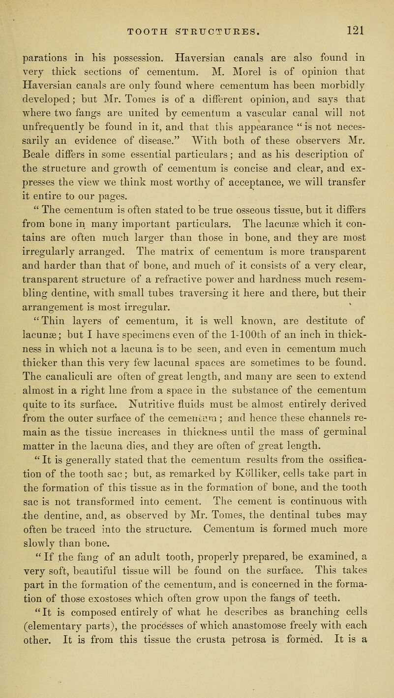 parations in his possession. Haversian canals are also found in very thick sections of cementum. M. Morel is of opinion that Haversian canals are only found where cementum has been morbidly developed; but Mr. Tomes is of a different opinion, and says that where two fangs are united by cementum a vascular canal will not unfrequently be found in it, and that this appearance is not neces- sarily an evidence of disease. With both of these observers Mr. Beale differs in some essential particulars; and as his description of the structure and growth of cementum is concise and clear, and ex- presses the view we think most worthy of acceptance, we will transfer it entire to our pages.  The cementum is often stated to be true osseous tissue, but it differs from bone in many important particulars. The lacunae which it con- tains are often much larger than those in bone, and they are most irregularly arranged. The matrix of cementum is more transparent and harder than that of bone, and much of it consists of a very clear, transparent structure of a refractive power and hardness much resem- bling dentine, with small tubes traversing it here and there, but their arrangement is most irregular. Thin layers of cementum, it is well known, are destitute of lacunae; but I have specimens even of the 1-lOOth of an inch in thick- ness in which not a lacuna is to be seen, and even in cementum much thicker than this very few lacunal spaces are sometimes to be found. The canaliculi are often of great length, and many are seen to extend almost in a right line from a space in the substance of the cementum quite to its surface. Nutritive fluids must be almost entirely derived from the outer surface of the cementum ; and hence these channels re- main as the tissiie increases in thicknes-s until the mass of germinal matter in the lacuna dies, and they are often of great length.  It is generally stated that the cementum results from the ossifica- tion of the tooth sac; but, as remarked by Kolliker, cells take part in the formation of this tissue as in the formation of bone, and the tooth sac is not transformed into cement. The cement is continuous with -the dentine, and, as observed by Mr. Tomes, the dentinal tubes may often be traced into the structure. Cementum is formed much more slowly than bone.  If the fang of an adult tooth, properly f)repared, be examined, a very soft, beautiful tissue will be found on the surface. This takes part in the formation of the cementum, and is concerned in the forma- tion of those exostoses which often grow upon the fangs of teeth. It is composed entirely of what he describes as branching cells (elementary parts), the processes of which anastomose freely with each other. It is from this tissue the crusta petrosa is formed. It is a