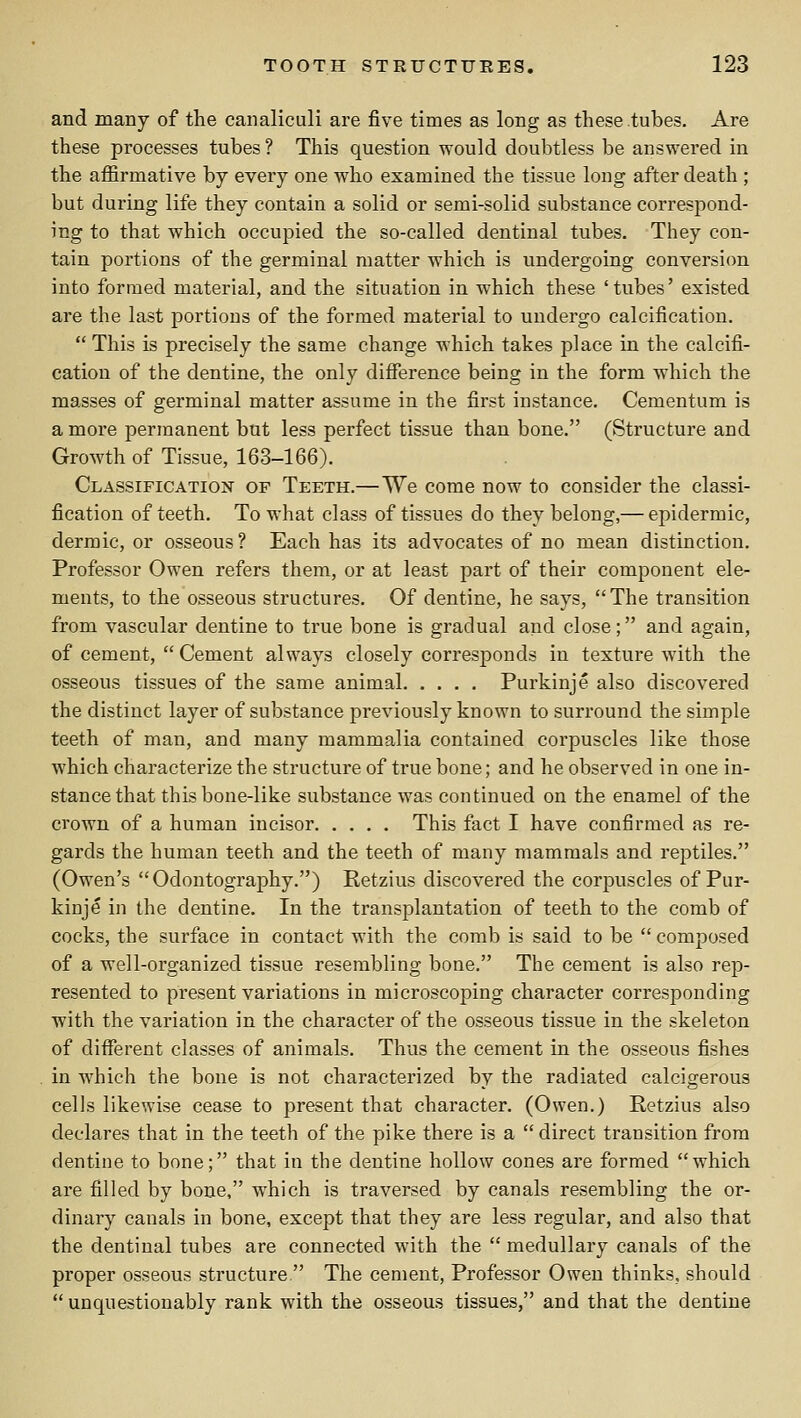 and many of the canaliculi are five times as long as these tubes. Are these processes tubes ? This question would doubtless be answered in the afiirmative by every one who examined the tissue long after death ; but during life they contain a solid or semi-solid substance corresj)ond- ing to that which occupied the so-called dentinal tubes. They con- tain portions of the germinal matter which is undergoing conversion into formed material, and the situation in which these 'tubes' existed are the last portions of the formed material to undergo calcification.  This is precisely the same change which takes place in the calcifi- cation of the dentine, the only difierence being in the form which the masses of germinal matter assume in the first instance. Cementum is a more permanent but less perfect tissue than bone. (Structure and Growth of Tissue, 163-166). Classification of Teeth.— We come now to consider the classi- fication of teeth. To what class of tissues do they belong,— epidermic, dermic, or osseous? Each has its advocates of no mean distinction. Professor Owen refers them, or at least part of their component ele- ments, to the osseous structures. Of dentine, he says, The transition from vascular dentine to true bone is gradual and close; and again, of cement,  Cement always closely corresponds in texture with the osseous tissues of the same animal Purkinje also discovered the distinct layer of substance previously known to surround the simple teeth of man, and many mammalia contained corpuscles like those which characterize the structure of true bone; and he observed in one in- stance that this bone-like substance was continued on the enamel of the crown of a human incisor This fact I have confirmed as re- gards the human teeth and the teeth of many mammals and reptiles. (Owen's Odontography.) Retzius discovered the corpuscles of Pur- kinje in the dentine. In the transplantation of teeth to the comb of cocks, the surface in contact with the comb is said to be  composed of a well-organized tissue resembling bone. The cement is also rep- resented to present variations in microscoping character corresponding with the variation in the character of the osseous tissue in the skeleton of different classes of animals. Thus the cement in the osseous fishes in which the bone is not characterized by the radiated calcigerous cells likewise cease to present that character. (Owen.) Retzius also declares that in the teeth of the pike there is a  direct transition from dentine to bone; that in the dentine hollow cones are formed which are filled by bone, which is traversed by canals resembling the or- dinary canals in bone, except that they are less regular, and also that the dentinal tubes are connected with the  medullary canals of the proper osseous structure  The cement, Professor Owen thinks, should  unquestionably rank with the osseous tissues, and that the dentine