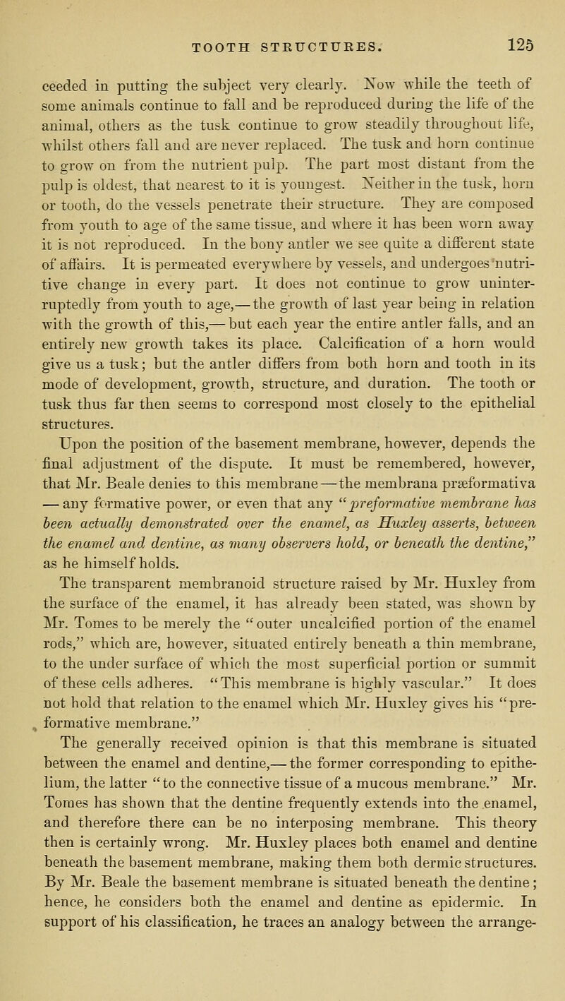 ceeded in putting the subject very clearly. Xow while the teeth of some animals continue to fall and be reproduced during the life of the animal, others as the tusk continue to grow steadily throughout life, whilst others fall and are never replaced. The tusk and horn continue to grow on from the nutrient pulp. The part most distant from the pulp is oldest, that nearest to it is youngest. jNeither in the tusk, horn or tooth, do the vessels penetrate their structure. They are composed from youth to age of the same tissue, and where it has been worn away it is not reproduced. In the bony antler we see quite a different state of affairs. It is permeated everywhere by vessels, and undergoes nutri- tive change in every part. It does not continue to grow uninter- ruptedly from youth to age,—the growth of last year being in relation with the growth of this,— but each year the entire antler falls, and an entirely new growth takes its place. Calcification of a horn would give us a tusk; but the antler differs from both horn and tooth in its mode of development, growth, structure, and duration. The tooth or tusk thus far then seems to correspond most closely to the epithelial structures. Upon the position of the basement membrane, however, depends the final adjustment of the dispute. It must be remembered, however, that Mr. Beale denies to this membrane—the membrana prseformativa — any fcTmative power, or even that any  jjreformative memhrane has been actually demonstrated over the enamel, as Huxley asserts, between the enamel and dentine, as many observers hold, or beneath the dentine, as he himself holds. The transparent membranoid structure raised by Mr. Huxley from the surface of the enamel, it has already been stated, was shown by Mr. Tomes to be merely the outer uncalcified portion of the enamel rods, which are, however, situated entirely beneath a thin membrane, to the under surface of which the most superficial portion or summit of these cells adheres. This membrane is highly vascular. It does not hold that relation to the enamel which Mr. Huxley gives his pre- formative membrane. The generally received opinion is that this membrane is situated between the enamel and dentine,— the former corresponding to epithe- lium, the latter to the connective tissue of a mucous membrane. Mr. Tomes has shown that the dentine frequently extends into the enamel, and therefore there can be no interposing membrane. This theory then is certainly wrong. Mr. Huxley places both enamel and dentine beneath the basement membrane, making them both dermic structures. By Mr. Beale the basement membrane is situated beneath the dentine; hence, he considers both the enamel and dentine as epidermic. In support of his classification, he traces an analogy between the arrange-