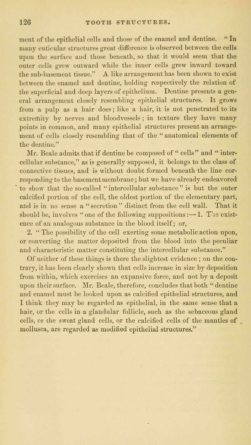 mcnt of the epithelial cells and those of the enamel and dentine.  In many cuticular structures great difference is observed between the cells upon the surface and those beneath, so that it would seem that the outer cells grew outward while the inner cells grew inward toward the sub-basement tissue. A like arrangement has been shown to exist between the enamel and dentine, holding respectively the relation of the superficial and deep layers of epithelium. Dentine presents a gen- eral arrangement closely resembling epithelial structures. It grows from a pulp as a hair does; like a hair, it is not penetrated to its extremity by nerves and bloodvessels ; in texture they have many points in common, and many epithelial structures present an arrange- ment of cells closely resembling that of the  anatomical elements of the dentine. Mr. Beale admits that if dentine be composed of  cells and  inter- cellular substance, as is generally supposed, it belongs to the class of connective tissues, and is without doubt formed beneath the line cor- responding to the basement membrane; but we have already endeavored to show that the so-called intercellular substance is but the outer calcified portion of the cell, the oldest portion of the elementary part, and is in no sense a secretion distinct from the cell wall. That it should be, involves  one of the following suppositions:— 1. T'^ie exist- ence of an analogous substance in the blood itself; or, 2.  The possibility of the cell exerting some metabolic action upon, or converting the matter deposited from the blood into the peculiar and characteristic matter constituting the intercellular substance. Of neither of these things is there the slightest evidence ; on the con- trary, it has been clearly shown that cells increase in size by deposition from within, which exercises an expansive force, and not by a deposit upon their surface. Mr. Beale, therefore, concludes that both  dentine and enamel must be looked upon as calcified epithelial structures, and I think they may be regarded as epithelial, in the same sense that a hair, or the cells in a glandular follicle, such as the sebaceous gland cells, or che sweat gland cells, or the calcified cells of the mantles of mollusca, are regarded as modified epithelial structures.