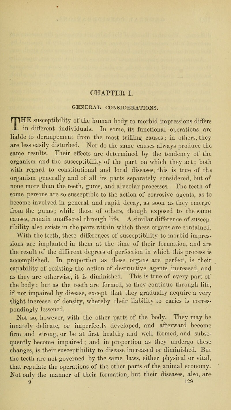 CHAPTER I. GENERAL CONSIDERATIONS. THE susceptibility of the human body to morbid impressions differ? in different individuals. In some, its functional operations art liable to derangement from the most trifling causes; in others, they are less easily disturbed. ISTor do the same causes always produce the same results. Their effects are determined by the tendency of the organism and the susceptibility of the part on which they act; both with regard to constitutional and local diseases, this is true of the organism generally and of all its parts separately considered, but of none more than the teeth, gums, and alveolar processes. The teeth of some persons are so susceptible to the action of corrosive agents, as to become involved in general and rapid decay, as soon as they emerge from the gums; while those of others, though exposed to the same causes, remain unaffected through life. A similar difference of suscep- tibility also exists in the parts within which these organs are containe'd. With the teeth, these differences of susceptibility to morbid impres- sions are implanted in them at the time of their formation, and are the result of the different degrees of perfection in which this process is- accomplished. In proportion as these organs are perfect, is their capability of resisting the action of destructive agents increased, and as they are otherwise, it is diminished. This is true of every part of the body; but as the teeth are formed, so they continue through life, if not impaired by disease, except that they gradually acquire a very slight increase of density, whereby their liability to caries is corres- pondingly lessened. Not so, however, with the other parts of the body. They may be innately delicate, or imperfectly developed, and afterward become firm and strong, or be at first healthy and well formed, and subse- quently become impaired ; and in propoi'tion as they undergo these changes, is their susceptibility to disease increased or diminished. But the teeth are not governed by the same laws, either physical or vital, that regulate the operations of the other parts of the animal economy. Not only the manner of their formation, but their diseases, also, are