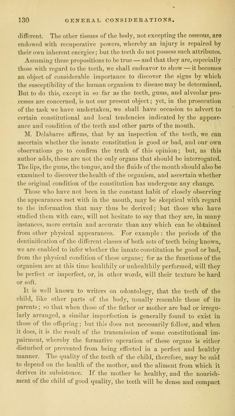 different. The other tissues of the body, not excepting the osseous, are endowed with recuperative powers, whereby an injury is repaired by their own inherent energies; but the teeth do not possess such attributes. Assuming these propositions to be true — and that they are, especially those with regard to the teeth, we shall endeavor to show — it becomes an object of considerable importance to discover the signs by which the susceptibility of the human organism to disease may be determined. But to do this, except in so far as the teeth, gums, and alveolar pro- cesses are concerned, is not our present object; yet, in the prosecution of the task we have undertaken, we shall have occasion to advert to certain constitutional and local tendencies indicated by the appear- ance and condition of the teeth and other parts of the mouth. M. Delabarre affirms, that by an inspection of the teeth, we can ascertain whether the innate constitution is good or bad, and our own observations go to confirm the truth of this opinion; but, as this author adds, these are not the only organs that should be interrogated. The lips, the gums, the tongue, and the fluids of the mouth should also be examined to discover the health of the organism, and ascertain whether the original condition of the constitution has undergone any change. Those who have not been in the constant habit of closely observing the appearances met with in tbe mouth, may be skeptical with regard to the information that may thus be derived; but those who have studied them with care, will not hesitate to say that they are, in many instances, more certain and accurate than any which can be obtained from other physical appearances. For example : the periods of the dentinification of the different classes of both sets of teeth being known, we are enabled to infer whether the innate constitution be good or bad, from the physical condition of these organs; for as the functions of the organism are at this time healthily or unhealthily performed, will they be perfect or imperfect, or, in other words, will their texture be hard or soft. It is well known to writers on odontology, that the teeth of the child, like other parts of the body, usually resemble those of its parents; so that when those of the father or mother are bad or irregu- larly arranged, a similar imperfection is generally found to exist in those of the offspring; but this does not necessarily follow, and when it does, it is the result of the transmission of some constitutional im- pairment, whereby the formative operation of these organs is either disturbed or prevented from being effected in a perfect and healthy manner. The quality of the teeth of the child, therefore, may be said to depend on the health of the mother, and the aliment from which it derives its subsistence. If the mother be healthy, and the nourish- ment of the child of good quality, the teeth will be dense and compact