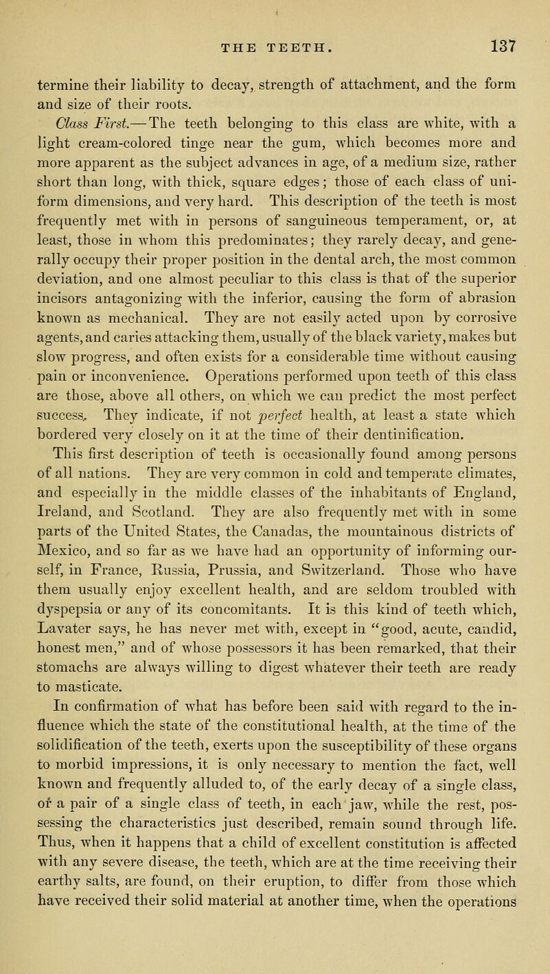 termine their liability to decay,, strength of attachment, and the form and size of their roots. Class First.— The teeth belonging to this class are white, with a light cream-colored tinge near the gum, which becomes more and more apparent as the subject advances in age, of a medium size, rather short than long, with thick, square edges; those of each class of uni- form dimensions, and very hard. This description of the teeth is most frequently met with in persons of sanguineous temperament, or, at least, those in whom this predominates; they rarely decay, and gene- rally occupy their proper position in the dental arch, the most common deviation, and one almost peculiar to this class is that of the superior incisors antagonizing vv'itli the inferior, causing the form of abrasion known as mechanical. They are not easily acted upon by corrosive agents, and caries attacking them, usually of the black variety, makes but slow progress, and often exists for a considerable time without causing pain or inconvenience. Operations performed upon teeth of this class are those, above all others, on which we can predict the most jDerfect success.. They indicate, if not perfect health, at least a state which bordered very closely on it at the time of their dentinification. This first description of teeth is occasionally found among persons of all nations. They are very common in cold and temperate climates, and especially in the middle classes of the inhabitants of England, Ireland, and Scotland. They are also frequently met with in some parts of the United States, the Canadas, the mountainous districts of Mexico, and so far as we have had an opportunity of informing our- self, in France, Russia, Prussia, and Switzerland. Those who have them usually enjoy excellent health, and are seldom troubled with dyspepsia or any of its concomitants. It is this kind of teeth which, Lavater says, he has never met with, excejDt in good, acute, candid, honest men, and of whose possessors it has been remarked, that their stomachs are always willing to digest whatever their teeth are ready to masticate. In confirmation of what has before been said with regard to the in- fluence which the state of the constitutional health, at the time of the solidification of the teeth, exerts upon the susceptibility of these organs to morbid impressions, it is only necessary to mention the fact, well known and frequently alluded to, of the early decay of a single class, or a pair of a single class of teeth, in each jaw, while the rest, pos- sessing the characteristics just described, remain sound through life. Thus, when it happens that a child of excellent constitution is affected with any severe disease, the teeth, which are at the time receiving their earthy salts, are found, on their eruption, to differ from those which have received their solid material at another time, when the operations