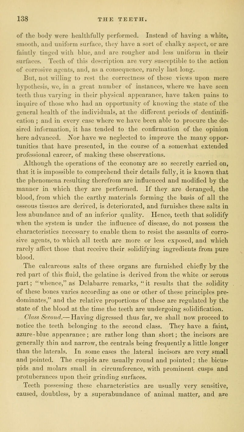 of the b(xly were healthfully performed. Instead of having a white, smooth, and uniform surface, they have a sort of chalky aspect, or are faintly tinged with blue, and are rougher and less uniform in their surfaces. Teeth of this description are very susceptible to the action of corrosive agents, and, as a consequence, rarely last long. But, not willing to rest the correctness of these views upon mere hypothesis, we, in a great number of instances, where we have seen teeth thus varying in their physical appearance, have taken pains to inquire of those who had an opportunity of knowing the state of the general health of the individuals, at the different periods of dentinifi- cation ; and in every case where we have been able to procure the de- sired information, it has tended to the confirmation of the opinion here advanced. Nor have we neglected to improve the many oppor- tunities that have presented, in the course of a somewhat extended professional career, of making these observations. Although the operations of the economy are so secretly carried on, that it is impossible to comprehend their details fully, it is known that the phenomena resulting therefrom are influenced and modified by the manner in which they are performed. If they are deranged, the blood, from which the earthy materials forming the basis of all the osseous tissues are derived, is deteriorated, and furnishes these salts in less abundance and of an inferior quality. Hence, teeth that solidify when the system is under the influence of disease, do not possess the characteristics necessary to enable them to resist the assaults of corro- sive agents, to which all teeth are more or less exposed, and which rarely affect those that receive their solidifying ingredients from pure blood. The calcareous salts of these organs are furnished chiefly by the red part of this fluid, the gelatine is derived from the white or serous part; whence, as Delabarre remarks, it results that the solidity of these bones varies according as one or other of these principles pre- dominates, and the relative proportions of these are regulated by the state of the blood at the time the teeth are undergoing solidification. Class Second.— Having digressed thus far, we shall now proceed to notice the teeth belonging to the second class. They have a faint, azure-blue appearance; are rather long than short; the incisors are generally thin and narrow, the centrals being frequently a little longer than the laterals. In some cases the lateral incisors are very small and pointed. The cuspids are usually round and pointed; the bicus* pids and molars small in circumference, with prominent cusps and protuberances upon their grinding surfaces. Teeth possessing these characteristics are usually very sensitive, caused, doubtless, by a superabundance of animal matter, and are