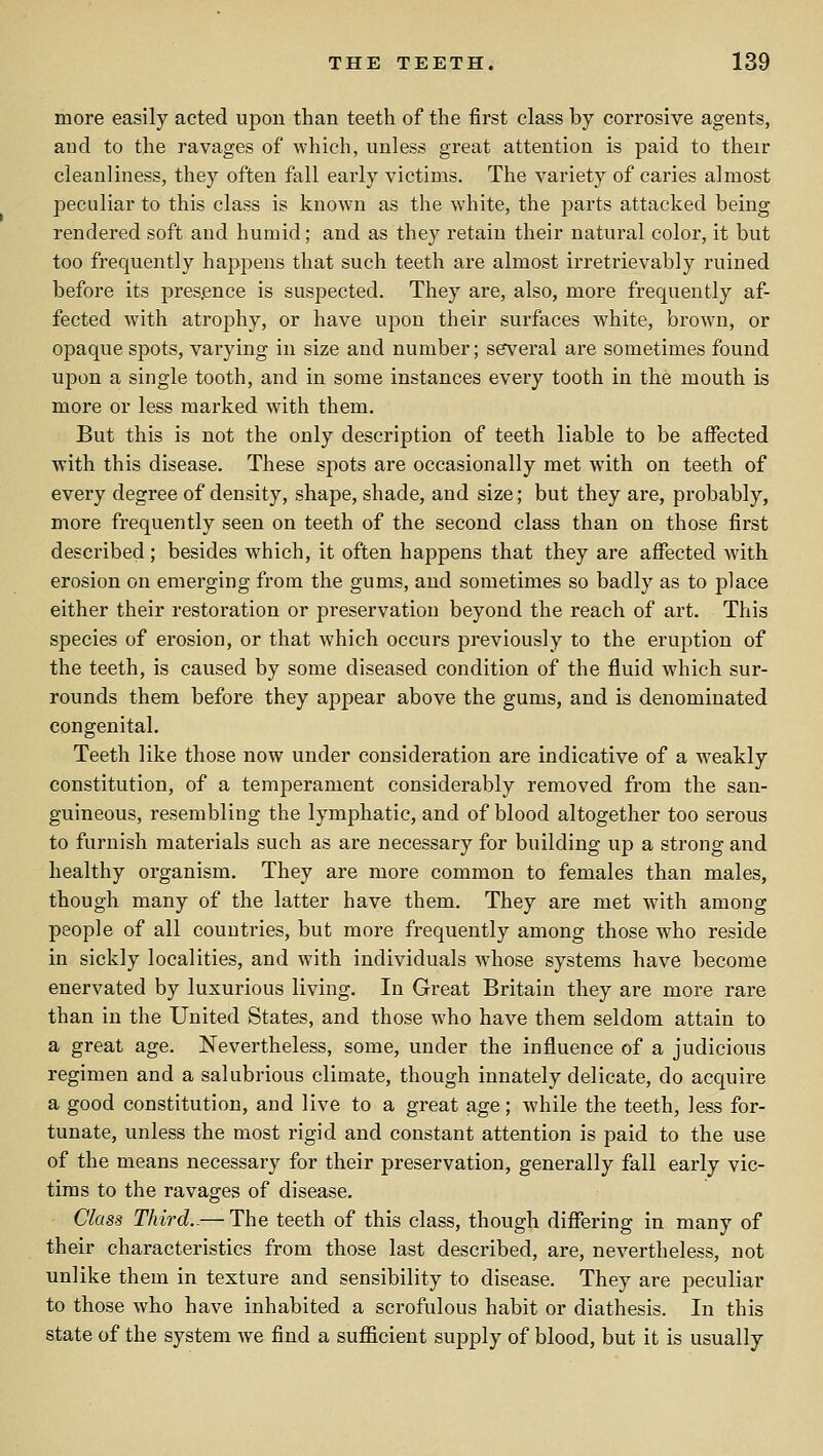 more easily acted upon than teeth of the first class by corrosive agents, and to the ravages of which, unless great attention is paid to their cleanliness, they often fall early victims. The variety of caries almost peculiar to this class is known as the white, the parts attacked being rendered soft and humid; and as they retain their natural color, it but too frequently happens that such teeth are almost irretrievably ruined before its presence is suspected. They are, also, more frequently af- fected with atrophy, or have upon their surfaces white, brown, or opaque spots, varying in size and number; several are sometimes found upon a single tooth, and in some instances every tooth in the mouth is more or less marked with them. But this is not the only description of teeth liable to be affected with this disease. These spots are occasionally met with on teeth of every degree of density, shape, shade, and size; but they are, probably, more frequently seen on teeth of the second class than on those first described; besides which, it often happens that they are affected with erosion on emerging from the gums, and sometimes so badly as to place either their restoration or preservation beyond the reach of art. This species of erosion, or that which occurs previously to the eruption of the teeth, is caused by some diseased condition of the fluid which sur- rounds them before they appear above the gums, and is denominated congenital. Teeth like those now under consideration are indicative of a weakly constitution, of a temperament considerably removed from the san- guineous, resembling the lymphatic, and of blood altogether too serous to furnish materials such as are necessary for building up a strong and healthy organism. They are more common to females than males, though many of the latter have them. They are met with among people of all countries, but more frequently among those who reside in sickly localities, and with individuals wdiose systems have become enervated by luxurious living. In Great Britain they are more rare than in the United States, and those who have them seldom attain to a great age. Nevertheless, some, under the influence of a judicious regimen and a salubrious climate, though innately delicate, do acquire a good constitution, and live to a great age; while the teeth, less for- tunate, unless the most rigid and constant attention is paid to the use of the means necessary for their preservation, generally fall early vic- tims to the ravages of disease. Class Third.-— The teeth of this class, though differing in many of their characteristics from those last described, are, nevertheless, not unlike them in texture and sensibility to disease. They are peculiar to those who have inhabited a scrofulous habit or diathesis. In this state of the system we find a sufficient supply of blood, but it is usually