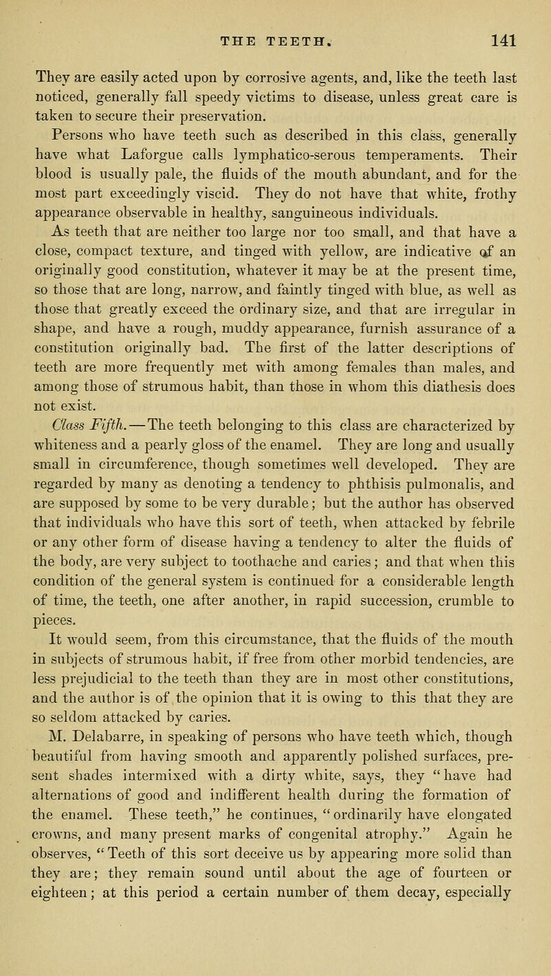 They are easily acted upon by corrosive agents, and, like the teeth last noticed, generally fall speedy victims to disease, unless great care is taken to secure their preservation. Persons who have teeth such as described in this class, generally have Avhat Laforgue calls lymphatico-serous temperaments. Their blood is usually pale, the fluids of the mouth abundant, and for the most part exceedingly viscid. They do not have that white, frothy appearance observable in healthy, sanguineous individuals. As teeth that are neither too large nor too small, and that have a close, compact texture, and tinged with yellow, are indicative ckf an originally good constitution, whatever it may be at the present time, so those that are long, narrow, and faintly tinged with blue, as well as those that greatly exceed the ordinary size, and that are irregular in shape, and have a rough, muddy appearance, furnish assurance of a constitution originally bad. The first of the latter descriptions of teeth are more frequently met with among females than males, and among those of strumous habit, than those in whom this diathesis does not exist. Class Fifth.—The teeth belonging to this class are characterized by whiteness and a pearly gloss of the enamel. They are long and usually small in circumference, though sometimes well developed. They are regarded by many as denoting a tendency to phthisis pulmoualis, and are supposed by some to be very durable; but the author has observed that individuals who have this sort of teeth, when attacked by febrile or any other form of disease having a tendency to alter the fluids of the body, are very subject to toothache and caries; and that when this condition of the general system is continued for a considerable length of time, the teeth, one after another, in rapid succession, crumble to pieces. It would seem, from this circumstance, that the fluids of the mouth in subjects of strumous habit, if free from other morbid tendencies, are less prejudicial to the teeth than they are in most other constitutions, and the author is of the opinion that it is owing to this that they are so seldom attacked by caries. M, Delabarre, in speaking of persons who have teeth which, though beautiful from having smooth and apparently polished surfaces, pre- sent shades intermixed with a dirty white, says, they have had alternations of good and indifferent health during the formation of the enamel. These teeth, he continues,  ordinarily have elongated crowns, and many present marks of congenital atrophy. Again he observes,  Teeth of this sort deceive us by appearing more solid than they are; they remain sound until about the age of fourteen or eighteen; at this period a certain number of them decay, especially
