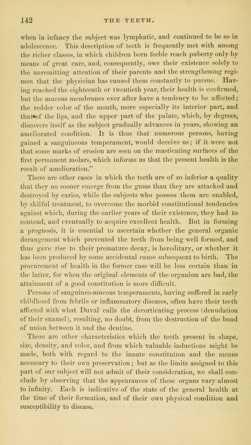 wlieu in infancy the subject was lymphatic, and continued to be so in adolescence. This description of teeth is frequently met with among the richer classes, in which children born feeble reach puberty only by means of great care, and, consequently, owe their existence solely to the unremitting attention of their parents and the strengthening regi- men that the physician has caused them constantly to jmiisuc. Hav- ing reached the eighteenth or twentieth year, their health is coiifirmed, but the mucous membranes ever after have a tendency to be affected; the redder color of the mouth, more especially its interior part, and that»of the lips, and the upper part of the palate, which, by degrees, discovers itself as the subject gradually advances in years, showing an ameliorated condition. It is thus that numerous persons, having gained a sanguineous temperament, would deceive us; if it were not that some marks of erosion are seen on the masticating surfaces of the first permanent molars, which informs us that the present health is the result of amelioration. There are other cases in wdiich the teeth are of so inferior a quality that they no sooner emerge from the gums than they are attacked and destroyed by caries, while the subjects who possess them are enabled, by skilful treatment, to overcome the morbid constitutional tendencies against which, during the earlier years of their existence, they had to contend, and eventually to acquire excellent health. But in forming a prognosis, it is essential to ascertain whether the general organic derangement which prevented the teeth from being well formed, and thus gave rise to their premature decay, is hereditary, or whether it has been produced by some accidental cause subsequent to birth. The procurement of health in the former case will be less certain than in the latter, for when the original elements of the organism are bad, the attainment of a good constitution is more difficult. Persons of sanguineo-mucous temperaments, having suffered in early childhood from febrile or inflammatory diseases, often have their teeth affected with what Duval calls the decorticating process (denudation of their enamel), resulting, no doubt, from the destruction of the bond of union between it and the dentine. There are other characteristics which the teeth present in shape, size, density, and color, and from which valuable inductions might be made, both with regard to the innate constitution and the means necessary to their own preservation; but as the limits assigned to this part of our subject will not admit of their consideration, we shall con- clude by observing that the appearances of these organs vary almost to infinity. Each is indicative of the state of the general health at the time of their formation, and of their own physical condition and susceptibility to disease.