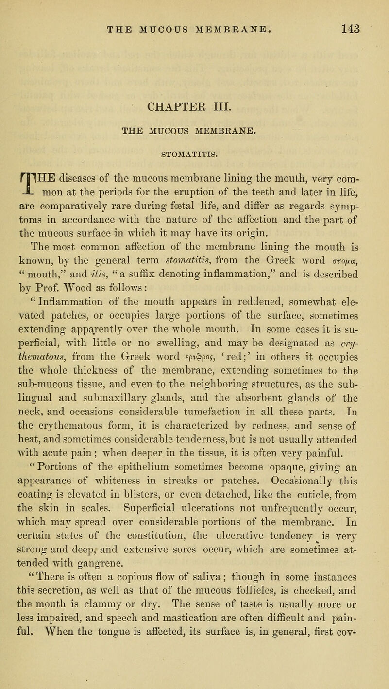 CHAPTER III. THE MUCOUS MEMBRANE. STOMATITIS. THE diseases of the mucous membrane lining the mouth, very com- mon at the periods for the eruption of the teeth and later in life, are comparatively rare during foetal life, and differ as regards symp- toms in accordance with the nature of the affection and the part of the mucous surface in which it may have its origin. The most common affection of the membrane lining the mouth is known, by the general term stomatitis, from the Greek word ato/xa,  mouth, and itis,  a suffix denoting inflammation, and is described by Prof Wood as follows:  Inflammation of the mouth appears in reddened, somewhat ele- vated patches, or occupies large portions of the surface, sometimes extending apparently over the whole mouth. In some cases it is su- perficial, with little or no swelling, and may be designated as ery- thematous, from the Greek word spu^poj, ' red;' in others it occupies the whole thickness of the membrane, extending sometimes to the sub-mucous tissue, and even to the neighboring structures, as the sub- lingual and submaxillary glands, and the absorbent glands of the neck, and occasions considerable tumefaction in all these parts. In the erythematous form, it is characterized by redness, and sense of heat, and sometimes considerable tenderness, but is not usually attended with acute pain; when deeper in the tissue, it is often very painful. Portions of the epithelium sometimes become opaque, giving an appearance of whiteness in streaks or patches. Occasionally this coating is elevated in blisters, or even detached, like the cuticle, from the skin in scales. Superficial ulcerations not unfrequently occur, which may spread over considerable portions of the membrane. In certain states of the constitution, the ulcerative tendency is very strong and deep, and extensive sores occur, which are sometimes at- tended with gangrene.  There is often a copious flow of saliva; though in some instances this secretion, as well as that of the mucous follicles, is checked, and the mouth is clammy or dry. The sense of taste is usually more or less impaired, and speech and mastication are often difiicult and pain- ful. When the tongue is affected, its surface is, in general, first cov-
