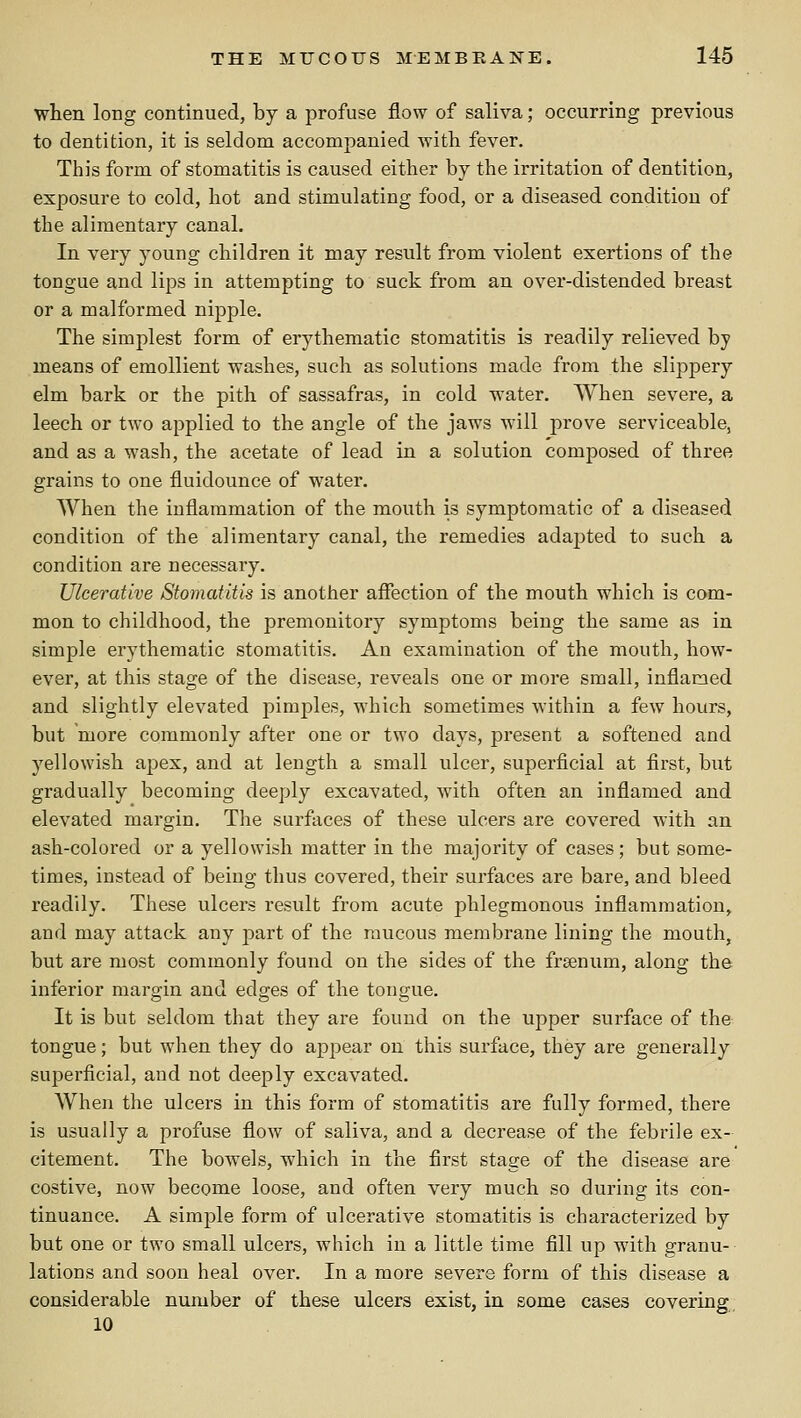 when long continued, by a profuse flow of saliva; occurring previous to dentition, it is seldom accompanied vriih fever. This form of stomatitis is caused either by the irritation of dentition, exposure to cold, hot and stimulating food, or a diseased condition of the alimentary canal. In very young children it may result from violent exertions of the tongue and lips in attempting to suck from an over-distended breast or a malformed nipple. The simplest form of erythematic stomatitis is readily relieved by means of emollient washes, such as solutions made from the slippery elm bark or the pith of sassafras, in cold water. When severe, a leech or two applied to the angle of the jaws will prove serviceable, and as a wash, the acetate of lead in a solution composed of three grains to one fluidounce of water. When the inflammation of the mouth is symptomatic of a diseased condition of the alimentary canal, the remedies adajDted to such a condition are necessary. Ulcerative Stomatitis is another affection of the mouth which is com- mon to childhood, the premonitory symptoms being the same as in simple erythematic stomatitis. An examination of the mouth, how- ever, at this stage of the disease, reveals one or more small, inflamed and slightly elevated joimples, which sometimes within a few hours, but more commonly after one or two days, present a softened and yellowish apex, and at length a small ulcer, superficial at first, but gradually becoming deeply excavated, with often an inflamed and elevated margin. The surfaces of these ulcers are covered with an ash-colored or a y^ellowish matter in the majority of cases; but some- times, instead of being thus covered, their surfaces are bare, and bleed readily. These ulcers result from acute phlegmonous inflammation, and may attack any part of the raucous membrane lining the mouth, but are most commonly found on the sides of the frsenum, along the inferior margin and edges of the tongue. It is but seldom that they are found on the upper surface of the tongue; but when they do appear on this surface, they are generally superficial, and not deeply excavated. When the ulcers in this form of stomatitis are fully formed, there is usually a profuse flow of saliva, and a decrease of the febrile ex- citement. The bowels, which in the first stage of the disease are costive, now become loose, and often very much so during its con- tinuance. A simple form of ulcerative stomatitis is characterized by but one or two small ulcers, which in a little time fill up with granu- lations and soon heal over. In a more severe form of this disease a considerable number of these ulcers exist, in some cases covering, 10