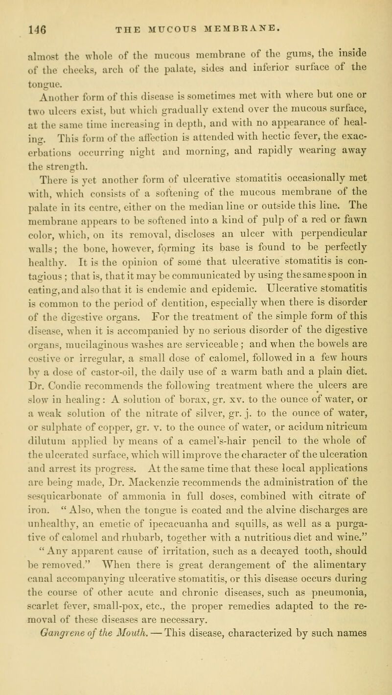 almost the whole of the mucous membrane of the gums, the inside of the cheeks, arch of tlie palate, sides and inferior surface of the tongue. Another form of this disease is sometimes met with where but one or two ulcers exist, but wliich gradually extend over the mucous surface, at the same time increaf^ing in depth, and with no appearance of heal- ing. This form of the attection is attended with hectic fever, the exac- erbations occurring night and morning, and rapidly wearing away the strength. There is yet another form of ulcerative stomatitis occasionally met with, which consists of a softening of the mucous membrane of the palate in its centre, either on the median line or outside this line. The membrane appears to be softened into a kind of pulp of a red or fown color, which, on its removal, discloses an ulcer with perpendicular walls; the bone, however, forming its base is found to be perfectly healthy. It is the opinion of some that ulcerative stomatitis is con- tagious ; that is, that it may be communicated by using the same spoon in eating, and also that it is endemic and epidemic. Ulcerative stomatitis is common to the period of dentition, especially when there is disorder of the digestive organs. For the treatment of the simple form of this disease, when it is accompanied by no serious disorder of the digestive organs, mucilaginous washes are serviceable; and when the bow^els are costive or irregular, a small dose of calomel, followed in a few hours by a dose of castor-oil, the daily use of a warm bath and a plain diet. Dr. Condie recommends the following treatment where the ulcers are slow in healing: A solution of borax, gr. xv. to the ounce of water, or a weak solution of the nitrate of silver, gr. j. to the ounce of water, or sulphate of copper, gr. v. to the ounce of water, or acidum nitricum dilutum applied by means of a camel's-hair pencil to the whole of the ulcerated surface, w-hich will improve the character of the ulceration and arrest its progress. At the same time that these local applications are being made. Dr. Mackenzie recommends the administration of the sesquicarbonate of ammonia in full doses, combined with citrate of iron.  Also, when the tongue is coated and the alvine discharges are unhealthy, an emetic of ipecacuanha and squills, as well as a purga- tive of calomel and rhubarb, together with a nutritious diet and wine.  Any apparent cause of irritation, such as a decayed tooth, should be removed. When there is great derangement of the alimentary canal accompanying ulcerative stomatitis, or this disease occurs during the course of other acute and chronic diseases, such as pneumonia, scarlet fever, sraall-pox, etc., the proper remedies adapted to the re- moval of these diseases are necessary. Gangrene of the Mouth. — This disease, characterized by such names