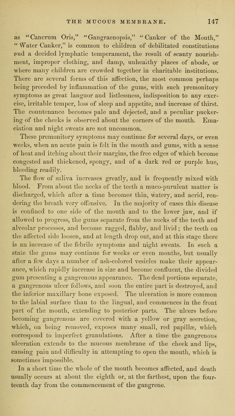 as Cancrum Oris, Gangraenopsis, Canker of the Mouth,  Water Canker, is common to children of debilitated constitutions and a decided lymphatic temperament, the result of scanty nourish- ment, improper clothing, and damp, unhealthy places of abode, or where many children are crowded together in charitable institutions. There are several forms of this affection, the most common perhaps being preceded by inflammation of the gums, with such premonitory symptoms as great languor and listlessness, indisposition to any exer- cise, irritable temper, loss of sleep and appetite, and increase of thirst. The countenance becomes pale and dejected, and a peculiar pucker- ing of the cheeks is observed about the corners of the mouth. Ema- ciation and night sweats are not uncommon. These premonitory symptoms ma}^ continue for several days, or even weeks, when an acute pain is felt in the mouth and gums, with a sense of heat and itching about their margins, the free edges of which become congested and thickened, spongy, and of a dark red or purple hue, bleeding readily. The flow of saliva increases greatly, and is frequently mixed with blood. From about the necks of the teeth a muco-purulent matter is discharged, which after a time becomes thin, watery, and acrid, ren- dering the breath very offensive. In the majority of cases this disease is confined to one side of the mouth and to the lower jaw, and if allowed to progress, the gums separate from the necks of the teeth and alveolar processes, and become ragged, flabby, and livid; the teeth on the affected side loosen, and at length drop out, and at this stage there is an increase of the febrile symptoms and night sweats. In such a state the gums may continue for weeks or even months, but usually after a few days a number of ash-colored vesicles make their appear- ance, which rapidly increase in size and become confluent, the divided gum presenting a gangrenous appearance. The dead portions separate, a gangrenous ulcer follows, and soon the entire part is destroyed, and the inferior maxillary bone exposed. The ulceration is more common to the labial surface than to the lingual, and commences in the front part of the mouth, extending to posterior parts. The ulcers before becoming gangrenous are covered with a yellow or gray secretion, which, on being removed, exposes many small, red papillae, which correspond to imperfect granulations. After a time the gangrenous ulceration extends to the mucous membrane of the cheek and lips, causing pain and difiiculty in attempting to open the mouth, which is sometimes impossible. In a short time the whole of the mouth becomes affected, and death usually occurs at about the eighth or, at the farthest, upon the four- teenth day from the commencement of the gangrene.
