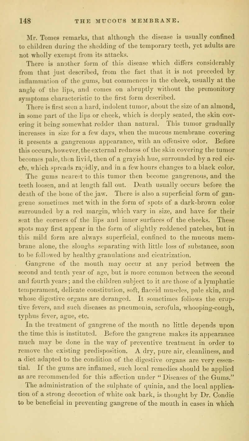 Mr. Tomes remarks, that although the disease is usually confined to children during the shedding of the temporary teeth, yet adults are not wholly exempt from its attacks. There is aujther form of this disease which differs considerably from that just described, from the fact that it is not preceded by inflammation of the gums, but commences in the cheek, usually at the angle of the lips, and comes on abruptly without the premonitory symptoms characteristic to the first form described. There is first seen a hard, indolent tumor, about the size of an almond, in some part of the lips or cheek, which is deeply seated, the skin cov- ering it being somewhat redder than natural. This tumor gradually increases in size for a few days, when the mucous membrane covering it presents a gangrenous appearance, with an offensive odor. Before this occurs, however, the external redness of the skin covering the tumor becomes pale, then liviil, then of a grayish hue, surrounded by a red cir- cle, which spreads rabidly, and in a few hours changes to a black color. The gums nearest to this tumor then become gangrenous, and the teeth loosen, and at length fall out. Death usually occurs before the death of the bone of the jaw. There is also a superficial form of gan- grene sometimes met with in the form of spots of a dark-brown color surrounded by a red margin, which vary in size, and have for their seat the corners of the lips and inner surfaces of the cheeks. These spots may first appear in the form of slightly reddened patches, but in this mild form are always superficial, confined to the mucous mem- brane alone, the sloughs separating with little loss of substance, soon to be followed by healthy granulations and cicatrization. Gangrene of the mouth may occur at any period between the second and tenth year of age, but is more common between the second and fourth years ; and the children subject to it are those of a lymphatic temperament, delicate constitution, soft, flaccid muscles, pale skin, and whose digestive organs are deranged. It sometimes follows the erup- tive fevers, and such diseases as pneumonia, scrofula, whooping-cough, typhus fever, ague, etc. In the treatment of gangrene of the mouth no little depends upon the time this is instituted. Before the gangrene makes its appearance much may be done in the way of preventive treatment in order to remove the existing predisposition. A dry, pure air, cleanliness, and a diet adapted to the condition of the digestive organs are very essen- tial. If the gums are inflamed, such local remedies should be applied as are recommended for this affection under  Diseases of the Gums. The administration of the sulphate of quinia, and the local applica- tion of a strong decoction of white oak bark, is thought by Dr. Condie to be beneficial in preventing gangrene of the mouth in cases in which