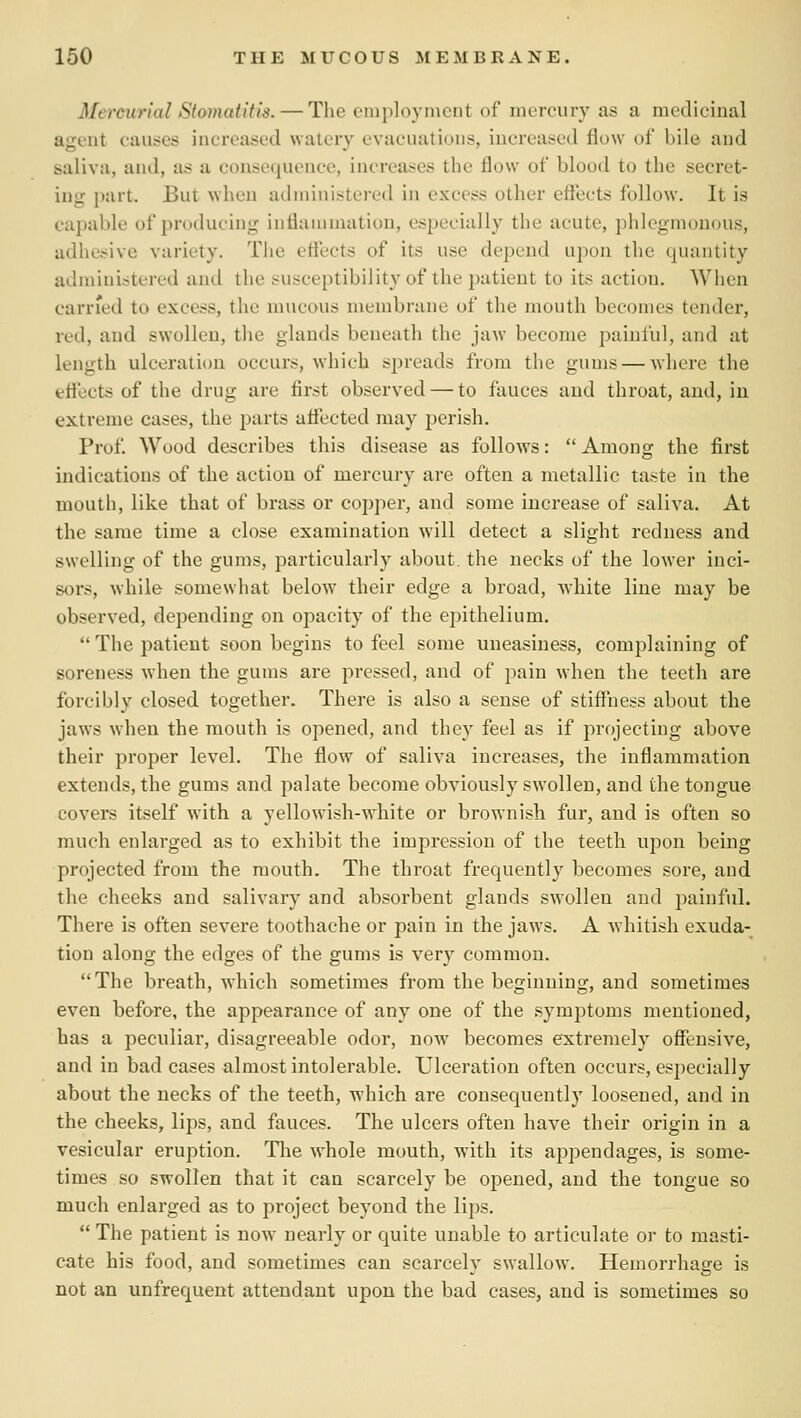 Mercurial Stomatitis. — The employment of mercury as a medicinal agent causes increased watery evacuations, increased flow of bile and saliva, and, as a consequence, increases the flow of blood to the secret- ing j)art. But when administered in excess other effects follow. It is capable of producing inflammation, especially the acute, phlegmonous, adhesive variety. The effects of its use depend upon the quantity administered and the susceptibility of the patient to its action. When carried to excess, the mucous membrane of the mouth becomes tender, red, and swollen, the glands beneath the jaw become painful, and at length ulceration occurs, which spreads from the gums — where the effects of the drug are first observed — to fauces and throat, and, iu extreme cases, the parts affected may perish. Prof Wood describes this disease as follows:  Among the first indications of the action of mercury are often a metallic taste in the mouth, like that of brass or copper, and some increase of saliva. At the same time a close examination will detect a slight redness and swelling of the gums, particularly about, the necks of the lower inci- sors, while somewhat below their edge a broad, white line may be observed, depending on opacity of the epithelium.  The patient soon begins to feel some uneasiness, complaining of soreness when the gums are pressed, and of pain when the teeth are forcibly closed together. There is also a sense of stiffiiess about the jaws when the mouth is opened, and they feel as if projecting above their proper level. The flow of saliva increases, the inflammation extends, the gums and palate become obviously swollen, and the tongue covers itself with a yellowish-white or brownish fur, and is often so much enlarged as to exhibit the impression of the teeth upon being projected from the mouth. The throat frequently becomes sore, and the cheeks and salivary and absorbent glands swollen and painful. There is often sevei'e toothache or pain in the jaws. A whitish exuda- tion along the edges of the gums is very common. The breath, which sometimes from the beginning, and sometimes even before, the appearance of any one of the symptoms mentioned, has a peculiar, disagreeable odor, now becomes extremely offensive, and in bad cases almost intolerable. Ulceration often occurs, especially about the necks of the teeth, which are consequently loosened, and in the cheeks, lips, and fauces. The ulcers often have their origin in a vesicular eruption. Tlie whole mouth, with its appendages, is some- times so swollen that it can scarcely be opened, and the tongue so much enlarged as to project beyond the lips.  The patient is now nearly or quite unable to articulate or to masti- cate his food, and sometimes can scarcely swallow. Hemorrhage is not an unfrequent attendant upon the bad cases, and is sometimes so