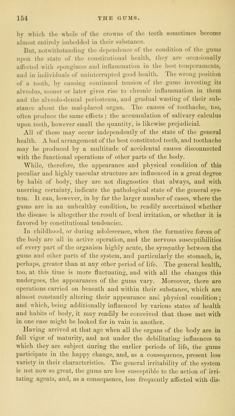 by which tlic wliole of the crowns of the teeth sometimes become ahuost entirely imbedded in their substance. But, notwithstanding the dependence of the condition of the gums upon the state of the constitutional health, they are occasionally atfected with sponginess and inflammation in the best temperaments, and in individuals of uninterrupted good health. The wrong position of a tooth, by causing continued tension of the gums investing its alveolus, sooner or later gives rise to chronic inflammation in them and the alveolo-dental periosteum, and gradual wasting of their sub- stance about the mal-placed organ. The causes of toothache, too, often produce the same effects ; the accumulation of salivary calculus upon teeth, however small the quantity, is likewise prejudicial. All of these may occur independently of the state of the general health. A bad arrangement of the best constituted teeth, and toothache may be produced by a multitude of accidental causes disconnected Avith the functional operations of other parts of the body. While, therefore, the appearance and physical condition of this peculiar and highly vascular structure are influenced in a great degree by habit of body, they are not diagnostics that always, and with unerring certainty, indicate the pathological state of the general sys- tem. It can, however, in by far the larger number of cases, where the gums are in an unhealthy condition, be readily ascertained wKether the disease is altogether the result of local irritation, or whether it is favored by constitutional tendencies. In childhood, or during adolescence, when the formative forces of the body are all in active operation, and the nervous susceptibilities of every part of the organism highly acute, the sympathy between the gums and other parts of the system, and particularly the stomach, is, perhaps, greater than at any other period of life. The general health, too, at this time is more fluctuating, and with all the changes this undergoes, the appearances of the gums vary. Moreover, there are operations carried on beneath and within their substance, which are almost constantly altering their appearance and physical condition ; and which, being additionally influenced by various states of health and habits of body, it may readily be conceived that those met with in one case might be looked for in vain in another. Having arrived at that age when all the organs of the body are in full vigor of maturity, and not under the debilitating influences to which they are subject during the earlier periods of life, the gums participate in the happy change, and, as a consequence, present less variety in their characteristics. The general irritability of the system is not now so great, the gums are less susceptible to the action of irri- tating agents, and, as a consequence, less frequently affected with dis-
