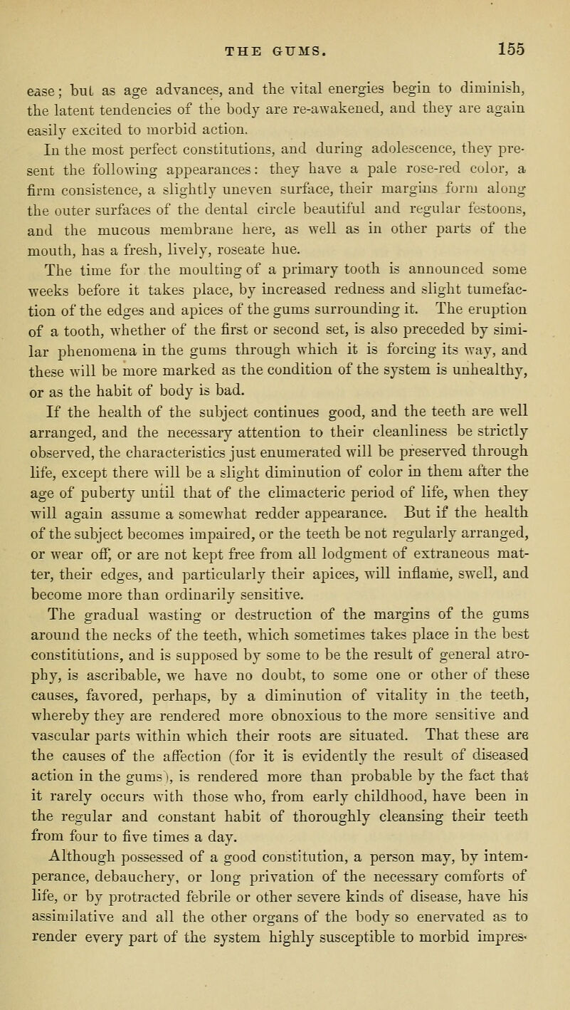 ease; buL as age advances, and the vital energies begin to diminisli, the latent tendencies of the body are re-awakened, and they are again easily excited to morbid action. In the most perfect constitutions, and during adolescence, they pre- sent the following appearances: they have a pale rose-red color, a firm consistence, a slightly uneven surflice, their margins form along the outer surfaces of the dental circle beautiful and regular festoons, and the mucous membrane here, as well as in other parts of the mouth, has a fresh, lively, roseate hue. The time for the moulting of a primary tooth is announced some weeks before it takes place, by increased redness and slight tumefac- tion of the edges and apices of the gums surrounding it. The eruption of a tooth, whether of the first or second set, is also preceded by simi- lar phenomena in the gums through which it is forcing its way, and these will be more marked as the condition of the system is unhealthy, or as the habit of body is bad. If the health of the subject continues good, and the teeth are well arranged, and the necessary attention to their cleanliness be strictly observed, the characteristics just enumerated will be preserved through life, except there will be a slight diminution of color in them after the age of puberty until that of the climacteric period of life, when they will again assume a somew^hat redder appearance. But if the health of the subject becomes impaired, or the teeth be not regularly arranged, or wear oflfj or are not kept free from all lodgment of extraneous mat- ter, their edges, and particularly their apices, will inflame, swell, and become more than ordinarily sensitive. The gradual wasting or destruction of the margins of the gums around the necks of the teeth, which sometimes takes place in the best constitutions, and is supposed by some to be the result of general atro- phy, is ascribable, we have no doubt, to some one or other of these causes, favored, perhaps, by a diminution of vitality in the teeth, whereby they are rendered more obnoxious to the more sensitive and vascular parts within which their roots are situated. That these are the causes of the affection (for it is evidently the result of diseased action in the gums), is rendered more than probable by the fact that it rarely occurs with those who, from early childhood, have been in the regular and constant habit of thoroughly cleansing their teeth from four to five times a day. Although possessed of a good constitution, a person may, by intem^ perance, debauchery, or long privation of the necessary comforts of life, or by protracted febrile or other severe kinds of disease, have his assimilative and all the other organs of the body so enervated as to render every part of the system highly susceptible to morbid impres-