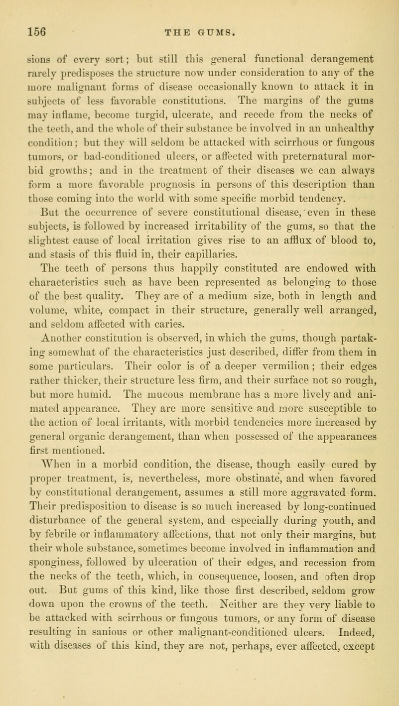 sions of every sort; but still this general functional derangement rarely predisposes the structure now under consideration to any of the more malignant forms of disease occasionally known to attack it in subjects of less favorable constitutions. The margins of the gums may inflame, become turgid, ulcerate, and recede from the necks of the teeth, and the whole of their substance be involved in an unhealthy condition; but they will seldom be attacked with scirrhous or fungous tumors, or bad-conditioned ulcers, or affected with preternatural moi'- bid growths; and in the treatment of their diseases we can always form a more favorable prognosis in persons of this description than those coming into the world with some specific morbid tendency. But the occurrence of severe constitutional disease,' even in these subjects, is followed by increased irritability of the gums, so that the slightest cause of local irritation gives rise to an afflux of blood to, and stasis of this fluid in, their capillaries. The teeth of persons thus happily constituted are endowed with characteristics such as have been represented as belonging to those of the best quality. They are of a medium size, both in length and volume, white, compact in their structure, generally well arranged, and seldom afiected with caries. Another constitution is observed, in which the gums, though partak- ing somewhat of the characteristics just described, differ from them in some particulars. Their color is of a deeper vermilion; their edges rather thicker, their structure less firm, and their surface not so rough, but more humid. The mucous membrane has a more lively and ani- mated appearance. They are more sensitive and more susceptible to the action of local irritants, with morbid tendencies more increased by general organic derangement, than when possessed of the appearances first mentioned. When in a morbid condition, the disease, though easily cured by proper treatment, is, nevertheless, more obstinate, and when favored by constitutional derangement, assumes a still more aggravated form. Their predisposition to disease is so much increased by long-continued disturbance of the general system, and especially during youth, and by febrile or inflammatory aflTections, that not only their margins, but their whole substance, sometimes become involved in inflammation and sponginess, followed by ulceration of their edges, and recession from the necks of the teeth, which, in consequence, loosen, and often drop out. But gums of this kind, like those first described, seldom grow down upon the crowns of the teeth. Neither are they very liable to be attacked with scirrhous or fungous tumors, or any form of disease resulting in sanious or other malignant-conditioned ulcers. Indeed, with diseases of this kind, they are not, perhaps, ever afiected, except