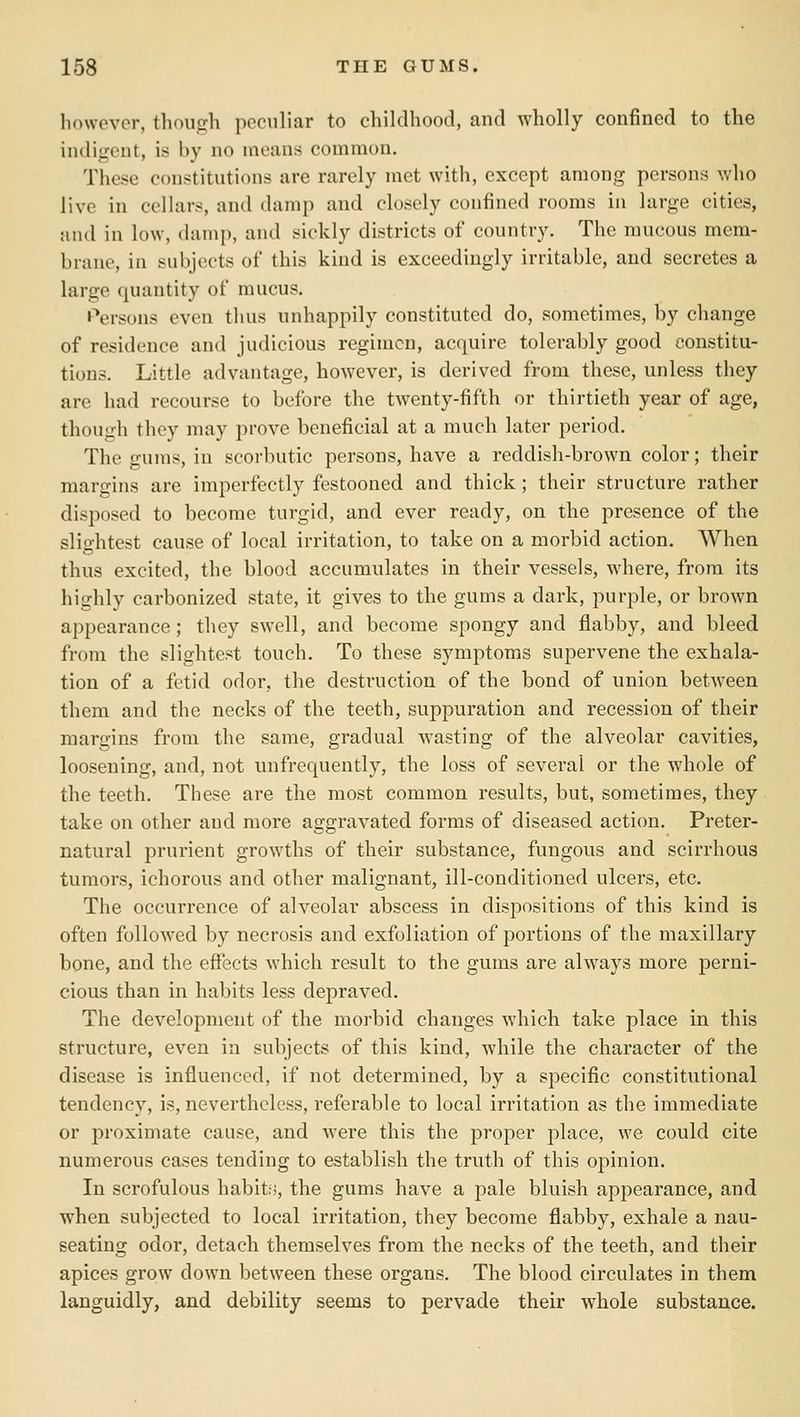 however, though peculiar to childhood, and wholly confined to the indigent, is by no means common. These constitutions are rarely met with, except among persons who live in cellars, and damp and closely confined rooms in large cities, and in low, damp, and sickly districts of country. The mucous mem- brane, in subjects of this kind is exceedingly irritable, and secretes a large quantity of mucus. »\M-sons even tluis unhappily constituted do, sometimes, by change of residence and judicious regimen, acquire tolerably good constitu- tions. Little advantage, however, is derived from these, unless they are had recourse to before the twenty-fifth or thirtieth year of age, though they may prove beneficial at a much later period. The gums, in scorbutic persons, have a reddish-brown color; their margins are imperfectly festooned and thick ; their structure rather disposed to become turgid, and ever ready, on the presence of the slightest cause of local irritation, to take on a morbid action. When thus excited, the blood accumulates in their vessels, where, from its highly carbonized state, it gives to the gums a dark, purple, or brown appearance; they swell, and become spongy and flabby, and bleed from the slightest touch. To these symptoms supervene the exhala- tion of a fetid odor, the destruction of the bond of union between them and the necks of the teeth, suppuration and recession of their margins from the same, gradual Avasting of the alveolar cavities, loosening, and, not unfrequently, the loss of several or the whole of the teeth. These are the most common results, but, sometimes, they take on other and more aggravated forms of diseased action. Preter- natural prurient growths of their substance, fungous and scirrhous tumors, ichorous and other malignant, ill-conditioned ulcers, etc. The occurrence of alveolar abscess in dispositions of this kind is often followed by necrosis and exfoliation of portions of the maxillary bone, and the effects which result to the gums are always more perni- cious than in habits less depraved. The development of the morbid changes which take place in this structure, even in subjects of this kind, while the character of the disease is influenced, if not determined, by a specific constitutional tendency, is, nevertheless, referable to local irritation as the immediate or proximate cause, and were this the proper place, we could cite numerous cases tending to establish the truth of this opinion. In scrofulous habits, the gums have a pale bluish appearance, and when subjected to local irritation, they become flabby, exhale a nau- seating odor, detach themselves from the necks of the teeth, and their apices grow down between these organs. The blood circulates in them languidly, and debility seems to pervade their whole substance.