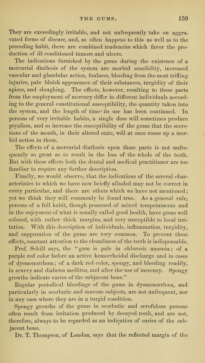 They are exceedingly irritable, and not unfrequently take on aggra- vated forms of disease, and, as often happens to this as well as to the preceding habit, there are combined tendencies which favor the pro- duction of ill conditioned tumors and ulcers. The indications furnished by the gums during the existence of a mercurial diathesis of the system are morbid sensibility, increased vascular and glandular action, foulness, bleeding from the most trifling injuries, pale bluish appearance of their substances, turgidity of their apices, and sloughing. The effects, however, resulting to these parts from the employment of mercury differ in different individuals accord- ing to the general constitutional susceptibility, the quantity taken into the system, and the length of time* its use has been continued. In persons of very irritable habits, a single dose will sometimes produce ptyalism, and so increase the susceptibility of the gums that the secre- tions of the mouth, in their altered state, will at once rouse up a mor- bid action in them. The effects of a mercurial diathesis upon these parts is not unfre- quently so great as to result in the loss of the whole of the teeth. But with these effects both the dental and medical practitioner are too familiar to require any further description. Finally, we would observe, that the indications of the several char- acteristics to which we have now briefly alluded may not be correct in every particular, and there are others which we have not mentioned; yet we think they will commonly be found true. As a general rule, persons of a full habit, though possessed of mixed temperaments and in the enjoyment of what is usually called good health, have gums well colored, with rather thick margins, and very susceptible to local irri- tation. With this description of individuals, inflammation, turgidity, and suppuration of the gums are very common. To prevent these effects, constant attention to the cleanliness of the teeth is indispensable. Prof Schill says, the gum is pale in chlorosis ansemia; of a purple red color before an active hemorrhoidal discharge and in cases of dysraenorrhoea; of a dark red color, spongy, and bleeding readily, in scurvy and diabetes mellitus, and after the use of mercury. Spongy growths indicate caries of the subjacent bone. Regular periodical bleedings of the gums in dysmenorrhoea, and particularly in scorbutic and mucous subjects, are not unfrequent, nor in any case where they are in a turgid condition. Spongy growths of the gums in scorbutic and scrofulous persons often result from irritation produced by decayed teeth, and are not, therefore, always to be regarded as an indication of caries of the sub- jacent bone. Dr. T. Thompson, of London, says that the reflected margin of the