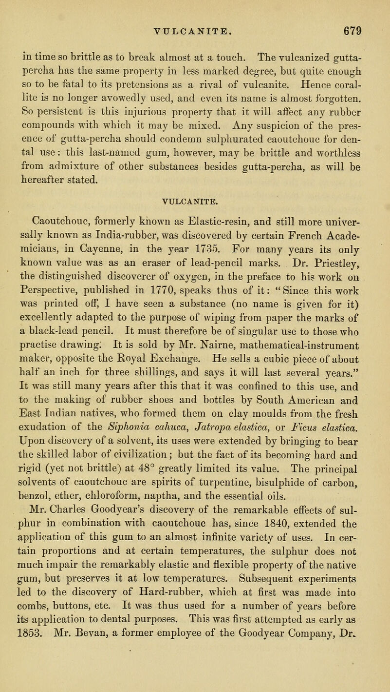 in time so brittle as to break almost at a touch. The vulcanized gutta- percha has the same property in less marked degree, but quite enough so to be fatal to its pretensions as a rival of vulcanite. Hence coral- lite is no longer avowedly used, and even its name is almost forgotten. So persistent is this injurious property that it will affect any rubber compounds with which it may be mixed. Any suspicion of the pres- ence of gutta-percha should condemn sulphurated caoutchouc for den- tal use: this last-named gum, however, may be brittle and worthless from admixture of other substances besides gutta-percha, as will be hereafter stated. VULCANITE. Caoutchouc, formerly known as Elastic-resin, and still more univer- sally known as India-rubber, was discovered by certain French Acade- micians, in Cayenne, in the year 1735. For many years its only known value was as an eraser of lead-pencil marks. Dr. Priestley, the distinguished discoverer of oxygen, in the preface to his work on Perspective, published in 1770, speaks thus of it: Since this work was printed off, I have seen a substance (no name is given for it) excellently adapted to the purpose of wiping from paper the marks of a black-lead pencil. It must therefore be of singular use to those who practise drawing; It is sold by Mr. Nairne, mathematical-instrument maker, opposite the Eoyal Exchange. He sells a cubic piece of about half an inch for three shillings, and says it will last several years. It was still many years after this that it was confined to this use, and to the making of rubber shoes and bottles by South American and East Indian natives, who formed them on clay moulds from the fresh exudation of the Siphonia cahuca, Jatropa elastica, or Fieus elastiea. Upon discovery of a solvent, its uses were extended by bringing to bear the skilled labor of civilization; but the fact of its becoming hard and rigid (yet not brittle) at 48° greatly limited its value. The principal solvents of caoutchouc are spirits of turpentine, bisulphide of carbon, benzol, ether, chloroform, naptha, and the essential oils. Mr. Charles Goodyear's discovery of the remarkable effects of sul- phur in combination with caoutchouc has, since 1840, extended the application of this gum to an almost infinite variety of uses. In cer- tain proportions and at certain temperatures, the sulphur does not much impair the remarkably elastic and flexible property of the native gum, but preserves it at low temperatures. Subsequent experiments led to the discovery of Hard-rubber, which at first was made into combs, buttons, etc. It was thus used for a number of years before its application to dental purposes. This was first attempted as early as 1853. Mr. Bevan, a former employee of the Goodyear Company, Dr..