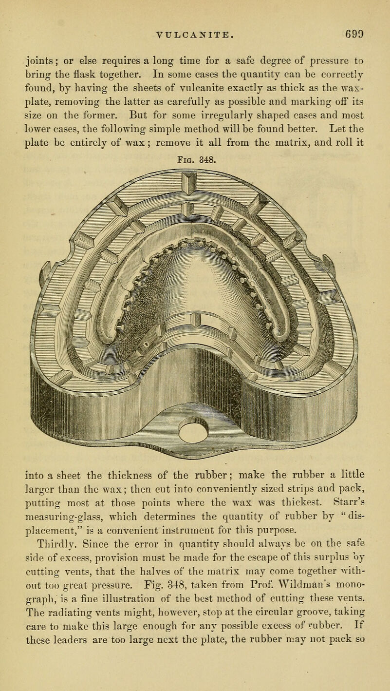 joints; or else requires a long time for a safe degree of pressure to bring the flask together. In some cases the quantity can be correctly found, by having the sheets of vulcanite exactly as thick as the wax- plate, removing the latter as carefully as possible and marking off its size on the former. But for some irregularly shaped cases and most lower cases, the following simple method will be found better. Let the plate be entirely of wax; remove it all from the matrix, and roll it Fig. 348. into a sheet the thickness of the rubber; make the rubber a little larger than the wax; then cut into conveniently sized strips and pack, putting most at those points where the wax was thickest. Starr's measuring-glass, which determines the quantity of rubber by dis- placement, is a convenient instrument for this purpose. Thirdly, Since the error in quantity should always be on the safe side of excess, provision must be made for the escape of this surplus by cutting vents, that the halves of the matrix may come together with- out too great pressure. Fig. 348, taken from Prof. Wildman's mono- graph, is a fine illustration of the best method of cutting these vents. The radiating vents might, however, stop at the circular groove, taking care to make this large enough for any possible excess of rubber. If these leaders are too large next the plate, the rubber may not pack so