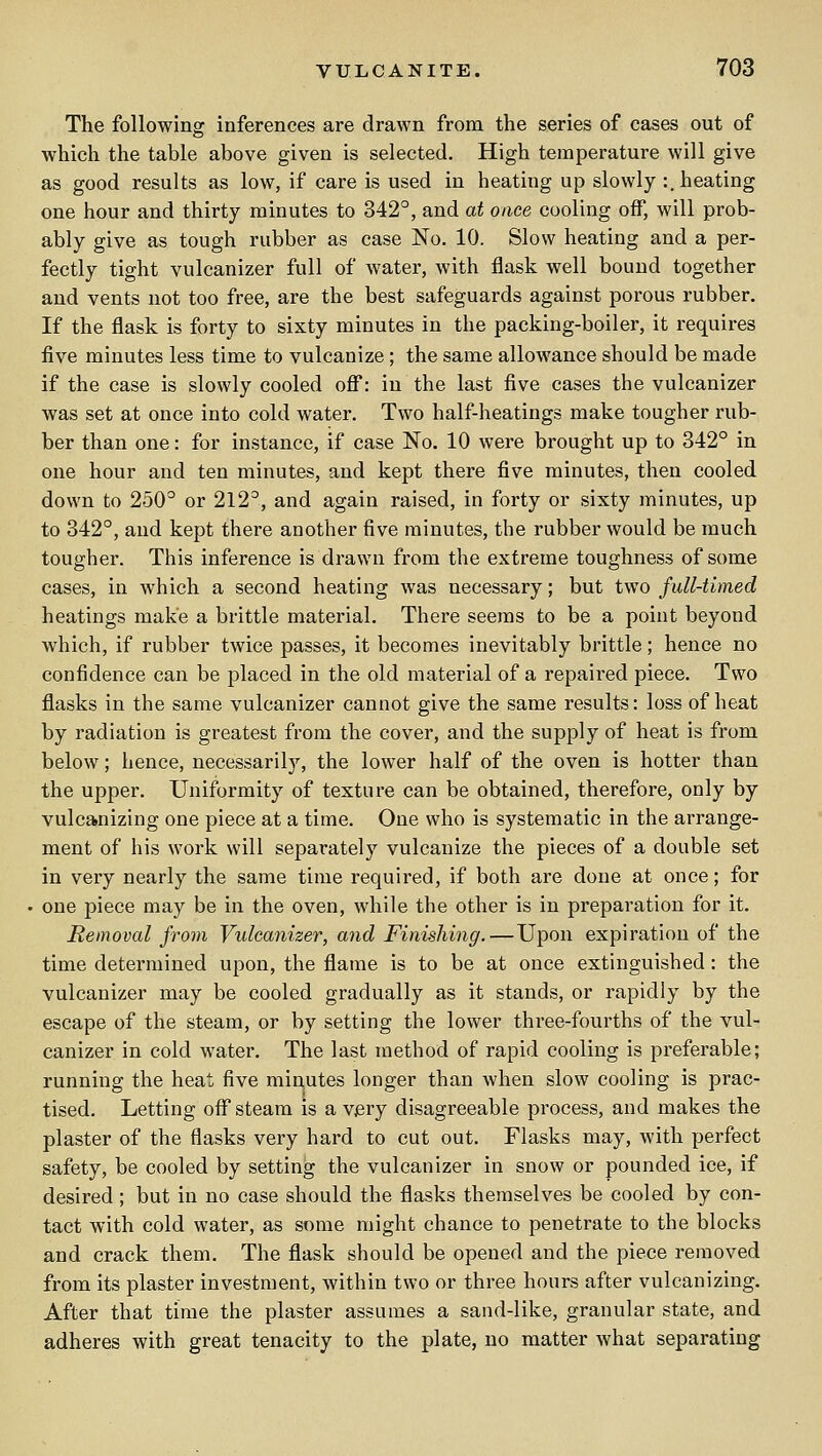 The following inferences are drawn from the series of cases out of which the table above given is selected. High temperature will give as good results as low, if care is used in heating up slowly :. heating one hour and thirty minutes to 342°, and at once cooling off, will prob- ably give as tough rubber as case No. 10. Slow heating and a per- fectly tight vulcanizer full of water, with flask well bound together and vents not too free, are the best safeguards against porous rubber. If the flask is forty to sixty minutes in the packing-boiler, it requires five minutes less time to vulcanize ; the same allowance should be made if the case is slowly cooled ofi*: in the last five cases the vulcanizer was set at once into cold water. Two half-heatings make tougher rub- ber than one: for instance, if case No. 10 were brought up to 342° in one hour and ten minutes, and kept there five minutes, then cooled down to 250° or 212°, and again raised, in forty or sixty minutes, up to 342°, and kept there another five minutes, the rubber would be much tougher. This inference is drawn from the extreme toughness of some cases, in which a second heating was necessary; but two full-timed heatings make a brittle material. There seems to be a point beyond which, if rubber twice passes, it becomes inevitably brittle; hence no confidence can be placed in the old material of a repaired piece. Two flasks in the same vulcanizer cannot give the same results: loss of heat by radiation is greatest from the cover, and the supply of heat is from below; hence, necessarily, the lower half of the oven is hotter than the upper. Uniformity of texture can be obtained, therefore, only by vulcanizing one piece at a time. One who is systematic in the arrange- ment of his work will separately vulcanize the pieces of a double set in very nearly the same time required, if both are done at once; for one piece may be in the oven, while the other is in preparation for it. Removal from Vulcanizer, and Finishing.—Upon expiration of the time detei-mined upon, the flame is to be at once extinguished: the vulcanizer may be cooled gradually as it stands, or rapidly by the escape of the steam, or by setting the lower three-fourths of the vul- canizer in cold water. The last method of rapid cooling is pi'eferable; running the heat five min,utes longer than when slow cooling is prac- tised. Letting off steam is a very disagreeable process, and makes the plaster of the flasks very hard to cut out. Flasks may, with perfect safety, be cooled by setting the vulcanizer in snow or pounded ice, if desired ; but in no case should the flasks themselves be cooled by con- tact with cold water, as some might chance to penetrate to the blocks and crack them. The flask should be opened and the piece removed from its plaster investment, within two or three hours after vulcanizing. After that time the plaster assumes a sand-like, granular state, and adheres with great tenacity to the plate, no matter what separating
