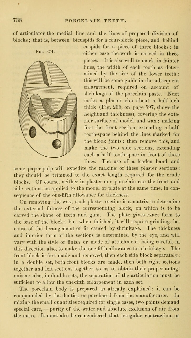 FiQ, 374. of articulator the medial line and the lines of proposed division of blocks; that is, between bicuspids for a four-block piece, and behind cuspids for a piece of three blocks: in either case the work is carved in three pieces. It is also well to mark, in fainter lines, the width of each tooth as deter- mined by the size of the lower teeth : this will be some guide in the subsequent enlargement, required on account of shrinkage of the porcelain paste. Next make a plaster rim about a half-inch thick (Fig. 265, on page 597, shows the height and thickness), covering the exte- rior surface of model and wax; making first the front section, extending a half tooth-space behind the lines marked for the block joints : then remove this, and make the two side sections, extending each a half tooth-space in front of these lines. The use of a leaden band and some paper-pulp will expedite the making of these plaster sections: they should be trimmed to the exact length required for the crude blocks. Of course, neither in plaster nor porcelain can the front and side sections be applied to the model or plate at the same time, in con- sequence of the one-fifth allowance for thickness. On removing the wax, each plaster section is a matrix to determine the extei-nal fulness of the corresponding block, on which is to be carved the shape of teeth and gum. The plate gives exact form to the base of the block ; but when finished, it will require grinding, be- cause of the derangement of fit caused by shrinkage. The thickness and interior form of the sections is determined by the eye, and will vary with the style of finish or mode of attachment, being careful, in this direction also, to make the one-fifth allowance for shrinkage. The front block is first made and removed, then each side block separately; in a double set, both front blocks are made, then both right sections together and left sections together, so as to obtain their proper antag- onism : also, in double sets, the separation of the articulation must be sufl3cient to allow the one-fifth enlargement in each set. The porcelain body is prepared as already explained : it can be compounded by the dentist, or purchased from the manufacturer. In mixing the small quantities required for single cases, two points demand special care, — purity of the water and absolute exclusion of air from the mass. It must also be remembered that irregular contraction, or