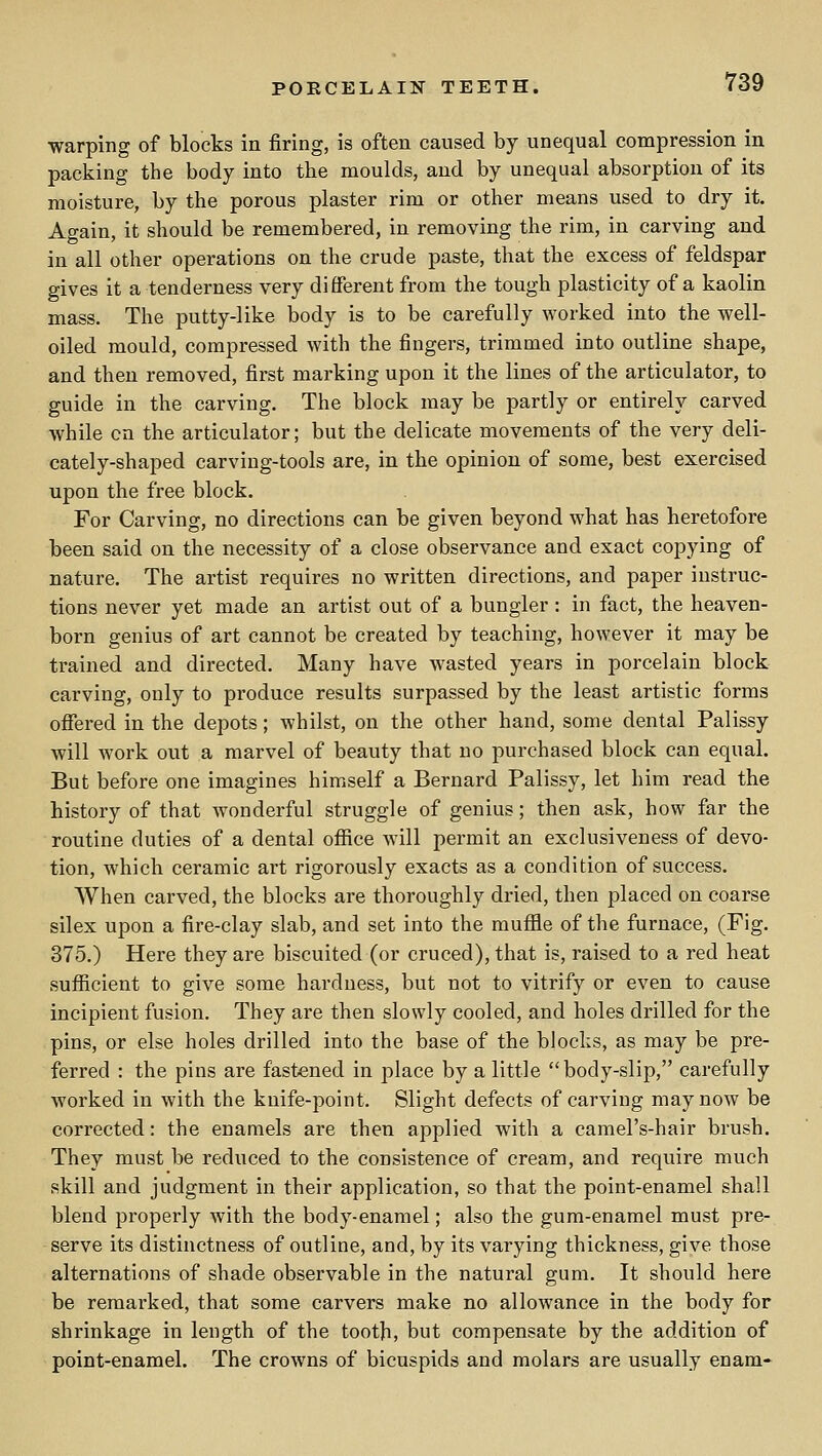 warping of blocks in firing, is often caused by unequal compression in packing the body into the moulds, and by unequal absorption of its moisture, by the porous plaster rim or other means used to dry it. Again, it should be remembered, in removing the rim, in carving and in all other operations on the crude paste, that the excess of feldspar gives it a tenderness very different from the tough plasticity of a kaolin mass. The putty-like body is to be carefully worked into the well- oiled mould, compressed with the fingers, trimmed into outline shape, and then removed, first marking upon it the lines of the articulator, to guide in the carving. The block may be partly or entirely carved while en the articulator; but the delicate movements of the very deli- cately-shaped carving-tools are, in the opinion of some, best exercised upon the free block. For Carving, no directions can be given beyond what has heretofore been said on the necessity of a close observance and exact copying of nature. The artist requires no written directions, and paper instruc- tions never yet made an artist out of a bungler : in fact, the heaven- born genius of art cannot be created by teaching, however it may be trained and directed. Many have w^asted years in porcelain block carving, only to produce results surpassed by the least artistic forms ofiered in the depots; whilst, on the other hand, some dental Palissy will work out a marvel of beauty that no purchased block can equal. But before one imagines himself a Bernard Palissy, let him read the history of that wonderful struggle of genius; then ask, how far the routine duties of a dental office will permit an exclusiveness of devo- tion, which ceramic art rigorously exacts as a condition of success. When carved, the blocks are thoroughly dried, then placed on coarse silex upon a fire-clay slab, and set into the muffle of the furnace, (Fig. 375.) Here they are biscuited (or cruced), that is, raised to a red heat sufficient to give some hardness, but not to vitrify or even to cause incipient fusion. They are then slowly cooled, and holes drilled for the pins, or else holes drilled into the base of the blocks, as may be pre- ferred : the pins are fastened in place by a little body-slip, carefully worked in with the knife-point. Slight defects of carving may now be corrected: the enamels are then applied with a camel's-hair brush. They must be reduced to the consistence of cream, and require much skill and judgment in their application, so that the point-enamel shall blend properly with the body-enamel; also the gum-enamel must pre- serve its distinctness of outline, and, by its varying thickness, give those alternations of shade observable in the natural gum. It should here be remarked, that some carvers make no allowance in the body for shrinkage in length of the tooth, but compensate by the addition of point-enamel. The crowns of bicuspids and molars are usually enam-